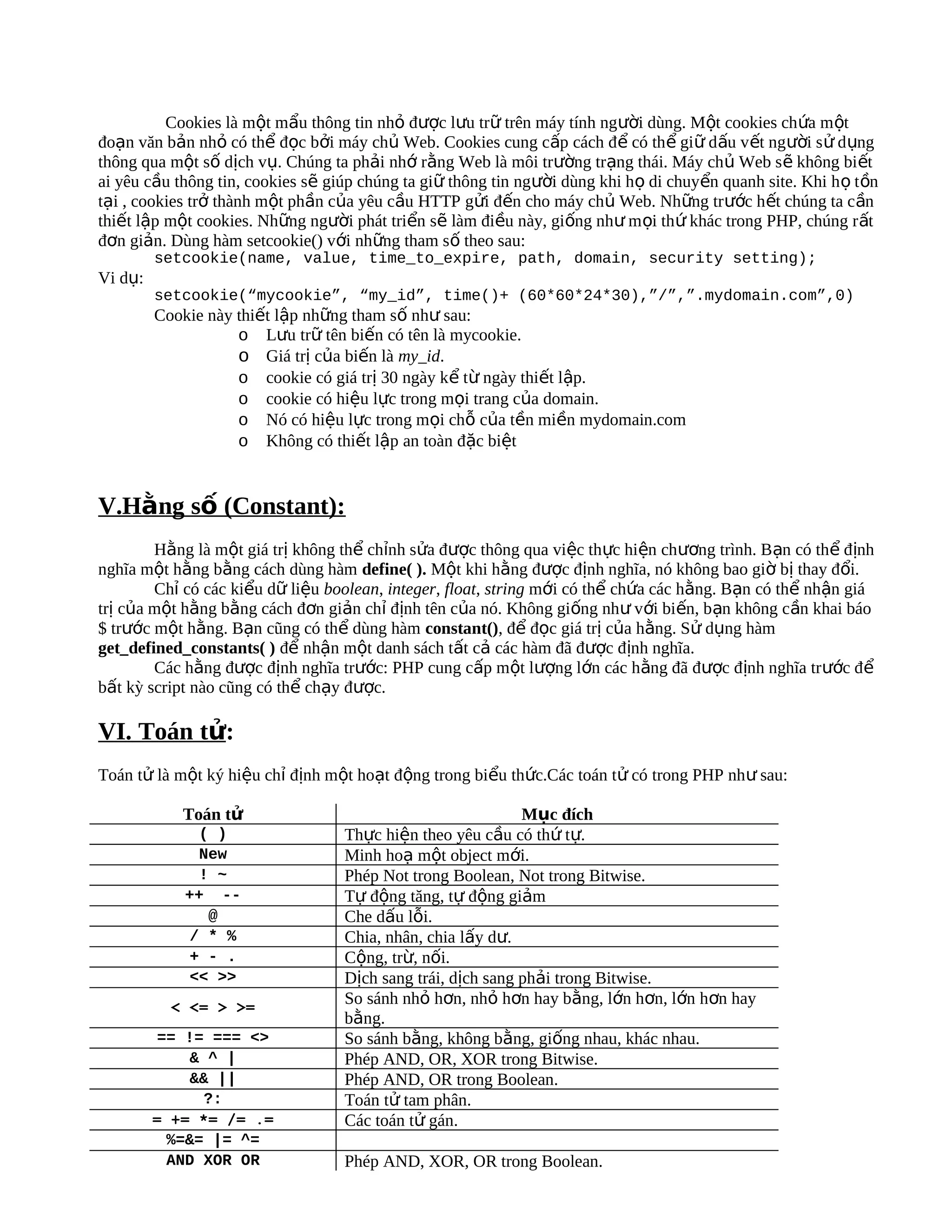 Cookies là một mẩu thông tin nhỏ được lưu trữ trên máy tính người dùng. Một cookies chứa m ột
đoạn văn bản nhỏ có thể đọc bởi máy chủ Web. Cookies cung cấp cách đ ể có th ể giữ d ấu v ết người s ử d ụng
thông qua một số dịch vụ. Chúng ta phải nhớ rằng Web là môi trường trạng thái. Máy chủ Web s ẽ không bi ết
ai yêu cầu thông tin, cookies sẽ giúp chúng ta giữ thông tin người dùng khi họ di chuyển quanh site. Khi h ọ t ồn
tại , cookies trở thành một phần của yêu cầu HTTP gửi đến cho máy chủ Web. Những trước h ết chúng ta c ần
thiết lập một cookies. Những người phát triển sẽ làm điều này, giống như m ọi th ứ khác trong PHP, chúng r ất
đơn giản. Dùng hàm setcookie() với những tham số theo sau:
         setcookie(name, value, time_to_expire, path, domain, security setting);
Vi dụ:
         setcookie(“mycookie”, “my_id”, time()+ (60*60*24*30),”/”,”.mydomain.com”,0)
         Cookie này thiết lập những tham số như sau:
                    o Lưu trữ tên biến có tên là mycookie.
                    o Giá trị của biến là my_id.
                    o cookie có giá trị 30 ngày kể từ ngày thiết lập.
                    o cookie có hiệu lực trong mọi trang của domain.
                    o Nó có hiệu lực trong mọi chỗ của tền miền mydomain.com
                    o Không có thiết lập an toàn đặc biệt


V.Hằng số (Constant):
        Hằng là một giá trị không thể chỉnh sửa được thông qua việc thực hiện chương trình. Bạn có thể định
nghĩa một hằng bằng cách dùng hàm define( ). Một khi hằng được định nghĩa, nó không bao giờ bị thay đổi.
        Chỉ có các kiểu dữ liệu boolean, integer, float, string mới có thể chứa các hằng. Bạn có thể nhận giá
trị của một hằng bằng cách đơn giản chỉ định tên của nó. Không giống như với biến, bạn không cần khai báo
$ trước một hằng. Bạn cũng có thể dùng hàm constant(), để đọc giá trị của hằng. Sử dụng hàm
get_defined_constants( ) để nhận một danh sách tất cả các hàm đã được định nghĩa.
        Các hằng được định nghĩa trước: PHP cung cấp một lượng lớn các hằng đã được định nghĩa trước để
bất kỳ script nào cũng có thể chạy được.

VI. Toán tử:
Toán tử là một ký hiệu chỉ định một hoạt động trong biểu thức.Các toán tử có trong PHP như sau:

            Toán tử                                          Mục đích
              ( )                  Thực hiện theo yêu cầu có thứ tự.
              New                  Minh hoạ một object mới.
              ! ~                  Phép Not trong Boolean, Not trong Bitwise.
            ++ --                  Tự động tăng, tự động giảm
               @                   Che dấu lỗi.
             / * %                 Chia, nhân, chia lấy dư.
             + - .                 Cộng, trừ, nối.
             << >>                 Dịch sang trái, dịch sang phải trong Bitwise.
           < <= > >=
                                   So sánh nhỏ hơn, nhỏ hơn hay bằng, lớn hơn, lớn hơn hay
                                   bằng.
          == != === <>             So sánh bằng, không bằng, giống nhau, khác nhau.
              & ^ |                Phép AND, OR, XOR trong Bitwise.
              && ||                Phép AND, OR trong Boolean.
                ?:                 Toán tử tam phân.
         = += *= /= .=             Các toán tử gán.
           %=&= |= ^=
           AND XOR OR              Phép AND, XOR, OR trong Boolean.
 