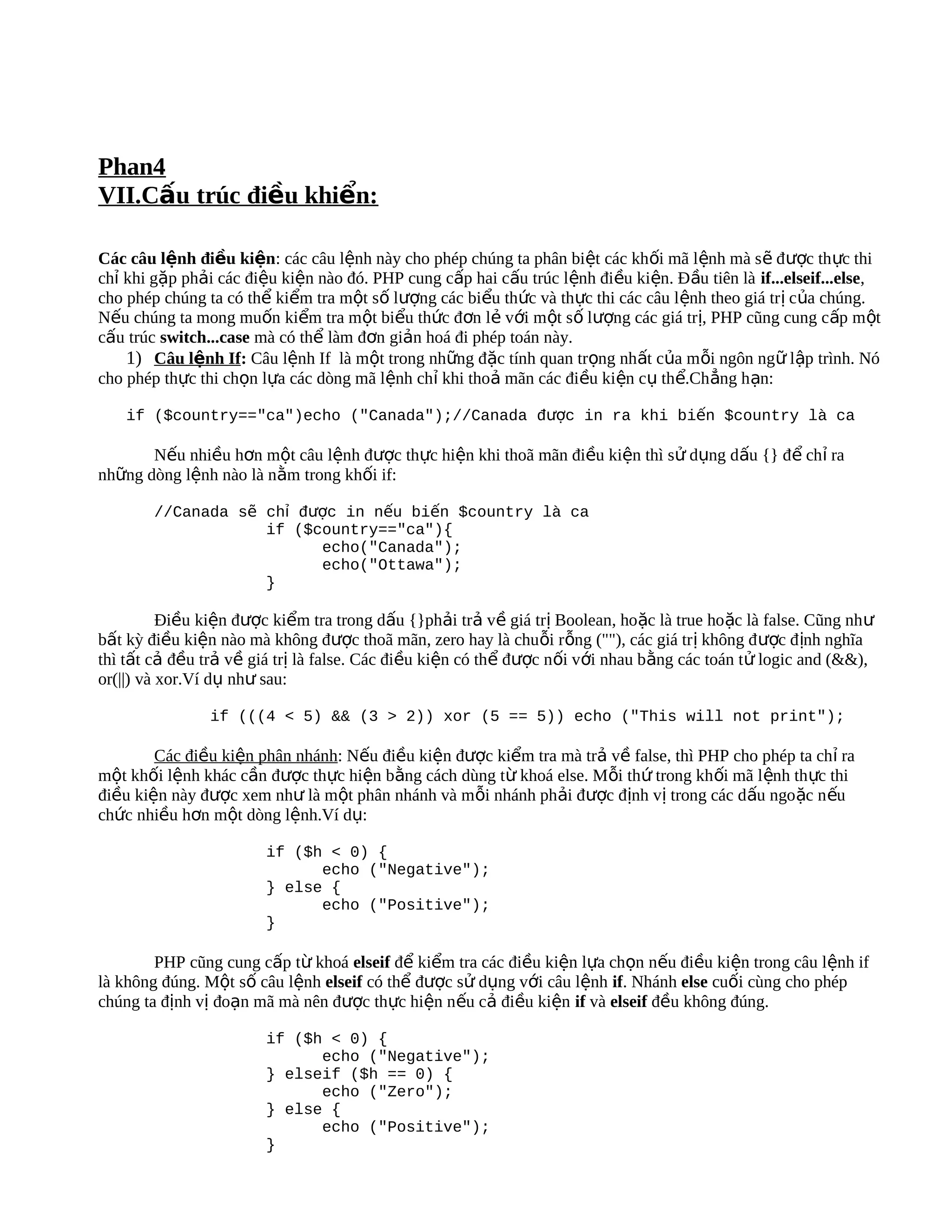Phan4
VII.Cấu trúc điều khiển:

Các câu lệnh điều kiện: các câu lệnh này cho phép chúng ta phân biệt các khối mã lệnh mà s ẽ đ ược th ực thi
chỉ khi gặp phải các điệu kiện nào đó. PHP cung cấp hai cấu trúc lệnh điều kiện. Đầu tiên là if...elseif...else,
cho phép chúng ta có thể kiểm tra một số lượng các biểu thức và thực thi các câu lệnh theo giá tr ị c ủa chúng.
Nếu chúng ta mong muốn kiểm tra một biểu thức đơn lẻ với một số lượng các giá trị, PHP cũng cung cấp m ột
cấu trúc switch...case mà có thể làm đơn giản hoá đi phép toán này.
    1) Câu lệnh If: Câu lệnh If là một trong những đặc tính quan trọng nhất của mỗi ngôn ngữ lập trình. Nó
cho phép thực thi chọn lựa các dòng mã lệnh chỉ khi thoả mãn các điều kiện cụ thể.Ch ẳng h ạn:

    if ($country=="ca")echo ("Canada");//Canada được in ra khi biến $country là ca

       Nếu nhiều hơn một câu lệnh được thực hiện khi thoã mãn điều kiện thì sử dụng dấu {} để chỉ ra
những dòng lệnh nào là nằm trong khối if:

        //Canada sẽ chỉ được in nếu biến $country là ca
                    if ($country=="ca"){
                          echo("Canada");
                          echo("Ottawa");
                    }

          Điều kiện được kiểm tra trong dấu {}phải trả về giá trị Boolean, hoặc là true ho ặc là false. Cũng nh ư
bất kỳ điều kiện nào mà không được thoã mãn, zero hay là chuỗi rỗng (""), các giá tr ị không đ ược đ ịnh nghĩa
thì tất cả đều trả về giá trị là false. Các điều kiện có thể được nối với nhau bằng các toán tử logic and (&&),
or(||) và xor.Ví dụ như sau:

                if (((4 < 5) && (3 > 2)) xor (5 == 5)) echo ("This will not print");

        Các điều kiện phân nhánh: Nếu điều kiện được kiểm tra mà trả về false, thì PHP cho phép ta chỉ ra
một khối lệnh khác cần được thực hiện bằng cách dùng từ khoá else. Mỗi thứ trong kh ối mã l ệnh thực thi
điều kiện này được xem như là một phân nhánh và mỗi nhánh phải được định vị trong các dấu ngo ặc n ếu
chức nhiều hơn một dòng lệnh.Ví dụ:

                        if ($h < 0) {
                              echo ("Negative");
                        } else {
                              echo ("Positive");
                        }

        PHP cũng cung cấp từ khoá elseif để kiểm tra các điều kiện lựa chọn nếu điều kiện trong câu lệnh if
là không đúng. Một số câu lệnh elseif có thể được sử dụng với câu lệnh if. Nhánh else cuối cùng cho phép
chúng ta định vị đoạn mã mà nên được thực hiện nếu cả điều kiện if và elseif đều không đúng.

                        if ($h < 0) {
                              echo ("Negative");
                        } elseif ($h == 0) {
                              echo ("Zero");
                        } else {
                              echo ("Positive");
                        }
 