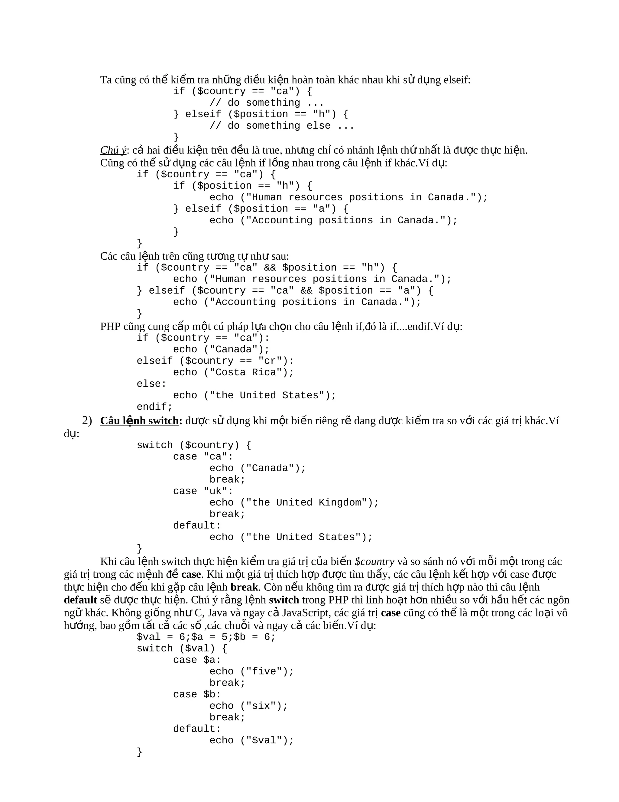 Ta cũng có thể kiểm tra những điều kiện hoàn toàn khác nhau khi sử dụng elseif:
                         if ($country == "ca") {
                               // do something ...
                         } elseif ($position == "h") {
                               // do something else ...
                         }
         Chú ý: cả hai điều kiện trên đều là true, nhưng chỉ có nhánh lệnh thứ nhất là được thực hiện.
         Cũng có thể sử dụng các câu lệnh if lồng nhau trong câu lệnh if khác.Ví d ụ:
                 if ($country == "ca") {
                       if ($position == "h") {
                             echo ("Human resources positions in Canada.");
                       } elseif ($position == "a") {
                             echo ("Accounting positions in Canada.");
                       }
                 }
         Các câu lệnh trên cũng tương tự như sau:
                 if ($country == "ca" && $position == "h") {
                       echo ("Human resources positions in Canada.");
                 } elseif ($country == "ca" && $position == "a") {
                       echo ("Accounting positions in Canada.");
                 }
         PHP cũng cung cấp một cú pháp lựa chọn cho câu lệnh if,đó là if....endif.Ví d ụ:
                 if ($country == "ca"):
                        echo ("Canada");
                 elseif ($country == "cr"):
                        echo ("Costa Rica");
                 else:
                        echo ("the United States");
                 endif;
      2) Câu lệnh switch: được sử dụng khi một biến riêng rẽ đang được kiểm tra so với các giá trị khác.Ví
dụ:
                 switch ($country) {
                       case "ca":
                             echo ("Canada");
                             break;
                       case "uk":
                             echo ("the United Kingdom");
                             break;
                       default:
                             echo ("the United States");
                 }
          Khi câu lệnh switch thực hiện kiểm tra giá trị của biến $country và so sánh nó với mỗi một trong các
giá trị trong các mệnh đề case. Khi một giá trị thích hợp được tìm thấy, các câu lệnh k ết hợp với case được
thực hiện cho đến khi gặp câu lệnh break. Còn nếu không tìm ra được giá trị thích hợp nào thì câu lệnh
default sẽ được thực hiện. Chú ý rằng lệnh switch trong PHP thì linh hoạt hơn nhiều so với hầu hết các ngôn
ngữ khác. Không giống như C, Java và ngay cả JavaScript, các giá trị case cũng có thể là một trong các loại vô
hướng, bao gồm tất cả các số ,các chuỗi và ngay cả các biến.Ví dụ:
                 $val = 6;$a = 5;$b = 6;
                 switch ($val) {
                       case $a:
                             echo ("five");
                             break;
                       case $b:
                             echo ("six");
                             break;
                       default:
                             echo ("$val");
                 }
 