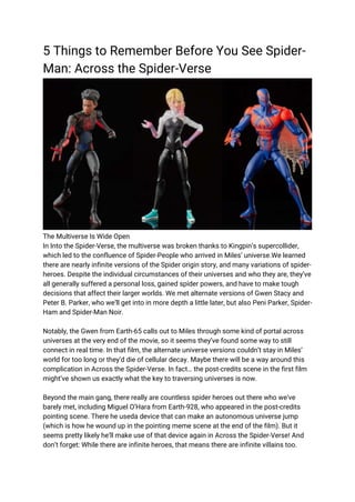 5 Things to Remember Before You See Spider-
Man: Across the Spider-Verse
The Multiverse Is Wide Open
In Into the Spider-Verse, the multiverse was broken thanks to Kingpin’s supercollider,
which led to the confluence of Spider-People who arrived in Miles’ universe.We learned
there are nearly infinite versions of the Spider origin story, and many variations of spider-
heroes. Despite the individual circumstances of their universes and who they are, they’ve
all generally suffered a personal loss, gained spider powers, and have to make tough
decisions that affect their larger worlds. We met alternate versions of Gwen Stacy and
Peter B. Parker, who we’ll get into in more depth a little later, but also Peni Parker, Spider-
Ham and Spider-Man Noir.
Notably, the Gwen from Earth-65 calls out to Miles through some kind of portal across
universes at the very end of the movie, so it seems they’ve found some way to still
connect in real time. In that film, the alternate universe versions couldn’t stay in Miles’
world for too long or they’d die of cellular decay. Maybe there will be a way around this
complication in Across the Spider-Verse. In fact… the post-credits scene in the first film
might’ve shown us exactly what the key to traversing universes is now.
Beyond the main gang, there really are countless spider heroes out there who we’ve
barely met, including Miguel O’Hara from Earth-928, who appeared in the post-credits
pointing scene. There he useda device that can make an autonomous universe jump
(which is how he wound up in the pointing meme scene at the end of the film). But it
seems pretty likely he’ll make use of that device again in Across the Spider-Verse! And
don’t forget: While there are infinite heroes, that means there are infinite villains too.
 