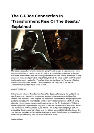 The G.I. Joe Connection In
‘Transformers: Rise Of The Beasts,’
Explained
Mainstream pop culture-oriented content is going through an age of expansion, i.e., more
importance is given to interconnected storytelling, world-building, crossovers, and meta-
narratives. Studios executives are pushing the creators to come up with more ways to keep
audiences hooked, not just with a singular entry but with the entire content library a certain
intellectual property has to offer. Therefore, it is understandable that Paramount Studios
wanted to introduce their version of a crossover with the beginning of the prequel
Transformers live-action movie series as well.
ADVERTISEMENT
In the recently released Transformers: Rise of the Beasts, after saving the world with his
new Transformers friends in a globetrotting adventure, human protagonist Noah Diaz
attends a job interview. To his surprise, the interviewer seems to know everything about his
past and also about his recent deeds, and their conversation concludes with Noah being
offered a job at the covert government branch known as the G.I. Joe initiative. While this
reveal might have caught viewers off-guard, a crossover between the Transformers and G.I.
Joe franchises is nothing unheard of, as Hasbro Toys is the parent companyof both. To
assess how this crossover can shape up in live-action, we would like to briefly discuss G.I.
Joe, the past instances of the franchise sharing space with Transformers, and how Rise of
the Beasts paved the way for a live-action adaptation of that.
Spoilers Ahead
 