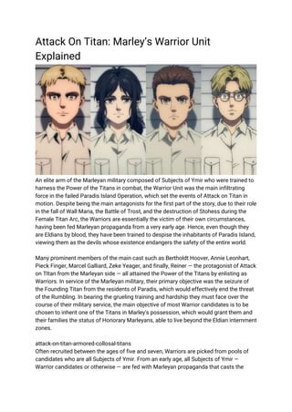 Attack On Titan: Marley’s Warrior Unit
Explained
An elite arm of the Marleyan military composed of Subjects of Ymir who were trained to
harness the Power of the Titans in combat, the Warrior Unit was the main infiltrating
force in the failed Paradis Island Operation, which set the events of Attack on Titan in
motion. Despite being the main antagonists for the first part of the story, due to their role
in the fall of Wall Maria, the Battle of Trost, and the destruction of Stohess during the
Female Titan Arc, the Warriors are essentially the victim of their own circumstances,
having been fed Marleyan propaganda from a very early age. Hence, even though they
are Eldians by blood, they have been trained to despise the inhabitants of Paradis Island,
viewing them as the devils whose existence endangers the safety of the entire world.
Many prominent members of the main cast such as Bertholdt Hoover, Annie Leonhart,
Pieck Finger, Marcel Galliard, Zeke Yeager, and finally, Reiner — the protagonist of Attack
on TItan from the Marleyan side — all attained the Power of the Titans by enlisting as
Warriors. In service of the Marleyan military, their primary objective was the seizure of
the Founding Titan from the residents of Paradis, which would effectively end the threat
of the Rumbling. In bearing the grueling training and hardship they must face over the
course of their military service, the main objective of most Warrior candidates is to be
chosen to inherit one of the Titans in Marley's possession, which would grant them and
their families the status of Honorary Marleyans, able to live beyond the Eldian internment
zones.
attack-on-titan-armored-collosal-titans
Often recruited between the ages of five and seven, Warriors are picked from pools of
candidates who are all Subjects of Ymir. From an early age, all Subjects of Ymir —
Warrior candidates or otherwise — are fed with Marleyan propaganda that casts the
 