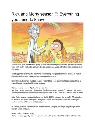 Rick and Morty season 7: Everything
you need to know
The future of Rick and Morty is going to be quite different going forward. Adult Swim parted
ways with Justin Roiland in January, the co-creator and voice of the two main characters of
the series.
This happened following the actor and writer facing charges of domestic abuse, as well as
allegations of sending inappropriate messages to minors.
Nonetheless, the show must go on, and Roiland has been confirmed to be recast. Here is
everything we know about the new season.
Rick and Morty season 7 potential release date
We don’t have a confirmed release date for Rick and Morty season 7. However, the series
typically releases new instalments annually around Fall, so a late 2023 release date is likely.
Adult Swim was so confident in the show that in 2018 it renewed the show for 70 episodes,
so we’re all but guaranteed years and years of Rick and Morty to come. We should get
content running all the way up to season 10.
Of course, this was before Roiland was faced with charges, so things may change when
season seven releases.
How to watch Rick and Morty
Rick and Morty typically airs new episodes on Adult Swim in the US, and on E4 in the UK.
 