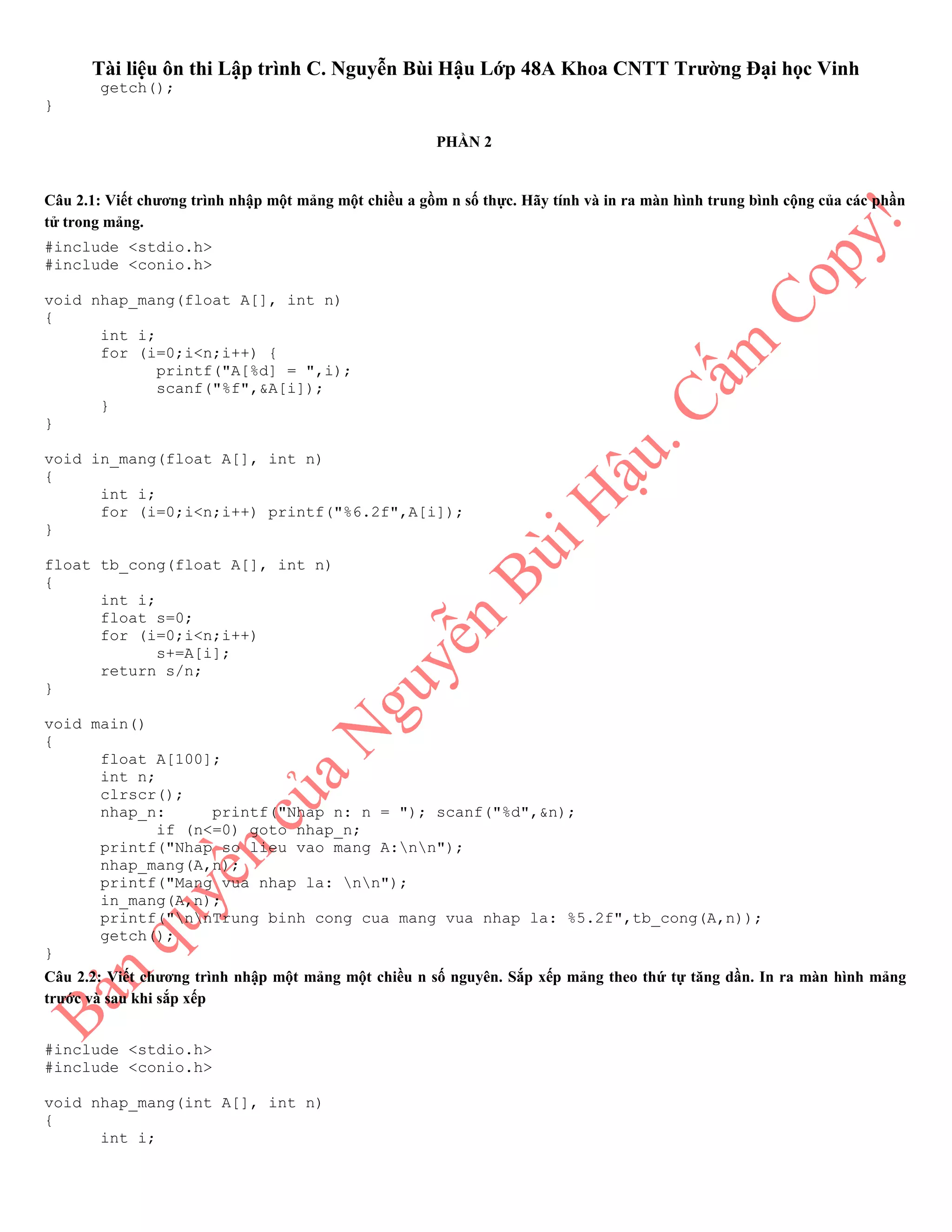 Tài liệu ôn thi Lập trình C. Nguyễn Bùi Hậu Lớp 48A Khoa CNTT Trường Đại học Vinh
getch();
}
PHẦN 2
Câu 2.1: Viết chương trình nhập một mảng một chiều a gồm n số thực. Hãy tính và in ra màn hình trung bình cộng của các phần
tử trong mảng.
#include <stdio.h>
#include <conio.h>
void nhap_mang(float A[], int n)
{
int i;
for (i=0;i<n;i++) {
printf("A[%d] = ",i);
scanf("%f",&A[i]);
}
}
void in_mang(float A[], int n)
{
int i;
for (i=0;i<n;i++) printf("%6.2f",A[i]);
}
float tb_cong(float A[], int n)
{
int i;
float s=0;
for (i=0;i<n;i++)
s+=A[i];
return s/n;
}
void main()
{
float A[100];
int n;
clrscr();
nhap_n: printf("Nhap n: n = "); scanf("%d",&n);
if (n<=0) goto nhap_n;
printf("Nhap so lieu vao mang A:nn");
nhap_mang(A,n);
printf("Mang vua nhap la: nn");
in_mang(A,n);
printf("nnTrung binh cong cua mang vua nhap la: %5.2f",tb_cong(A,n));
getch();
}
Câu 2.2: Viết chương trình nhập một mảng một chiều n số nguyên. Sắp xếp mảng theo thứ tự tăng dần. In ra màn hình mảng
trước và sau khi sắp xếp
#include <stdio.h>
#include <conio.h>
void nhap_mang(int A[], int n)
{
int i;
 