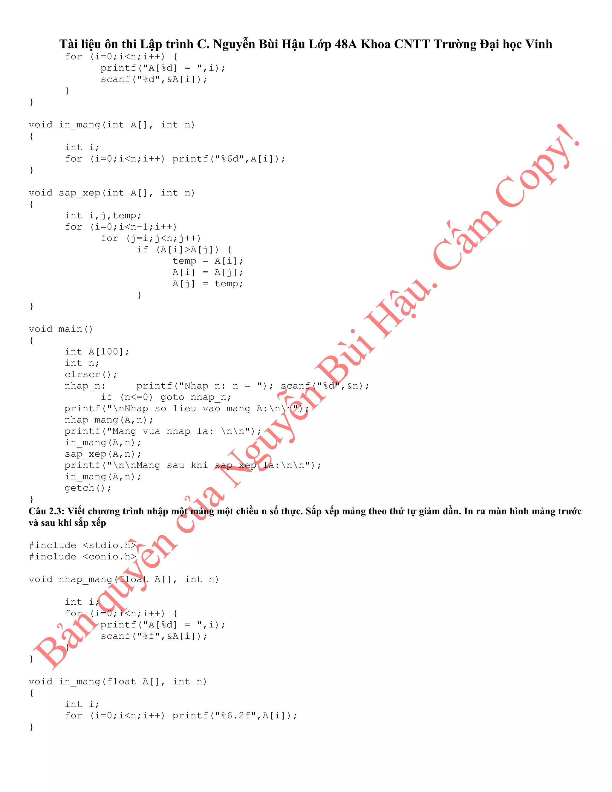 Tài liệu ôn thi Lập trình C. Nguyễn Bùi Hậu Lớp 48A Khoa CNTT Trường Đại học Vinh
for (i=0;i<n;i++) {
printf("A[%d] = ",i);
scanf("%d",&A[i]);
}
}
void in_mang(int A[], int n)
{
int i;
for (i=0;i<n;i++) printf("%6d",A[i]);
}
void sap_xep(int A[], int n)
{
int i,j,temp;
for (i=0;i<n-1;i++)
for (j=i;j<n;j++)
if (A[i]>A[j]) {
temp = A[i];
A[i] = A[j];
A[j] = temp;
}
}
void main()
{
int A[100];
int n;
clrscr();
nhap_n: printf("Nhap n: n = "); scanf("%d",&n);
if (n<=0) goto nhap_n;
printf("nNhap so lieu vao mang A:nn");
nhap_mang(A,n);
printf("Mang vua nhap la: nn");
in_mang(A,n);
sap_xep(A,n);
printf("nnMang sau khi sap xep la:nn");
in_mang(A,n);
getch();
}
Câu 2.3: Viết chương trình nhập một mảng một chiều n số thực. Sắp xếp mảng theo thứ tự giảm dần. In ra màn hình mảng trước
và sau khi sắp xếp
#include <stdio.h>
#include <conio.h>
void nhap_mang(float A[], int n)
int i;
for (i=0;i<n;i++) {
printf("A[%d] = ",i);
scanf("%f",&A[i]);
}
}
void in_mang(float A[], int n)
{
int i;
for (i=0;i<n;i++) printf("%6.2f",A[i]);
}
 