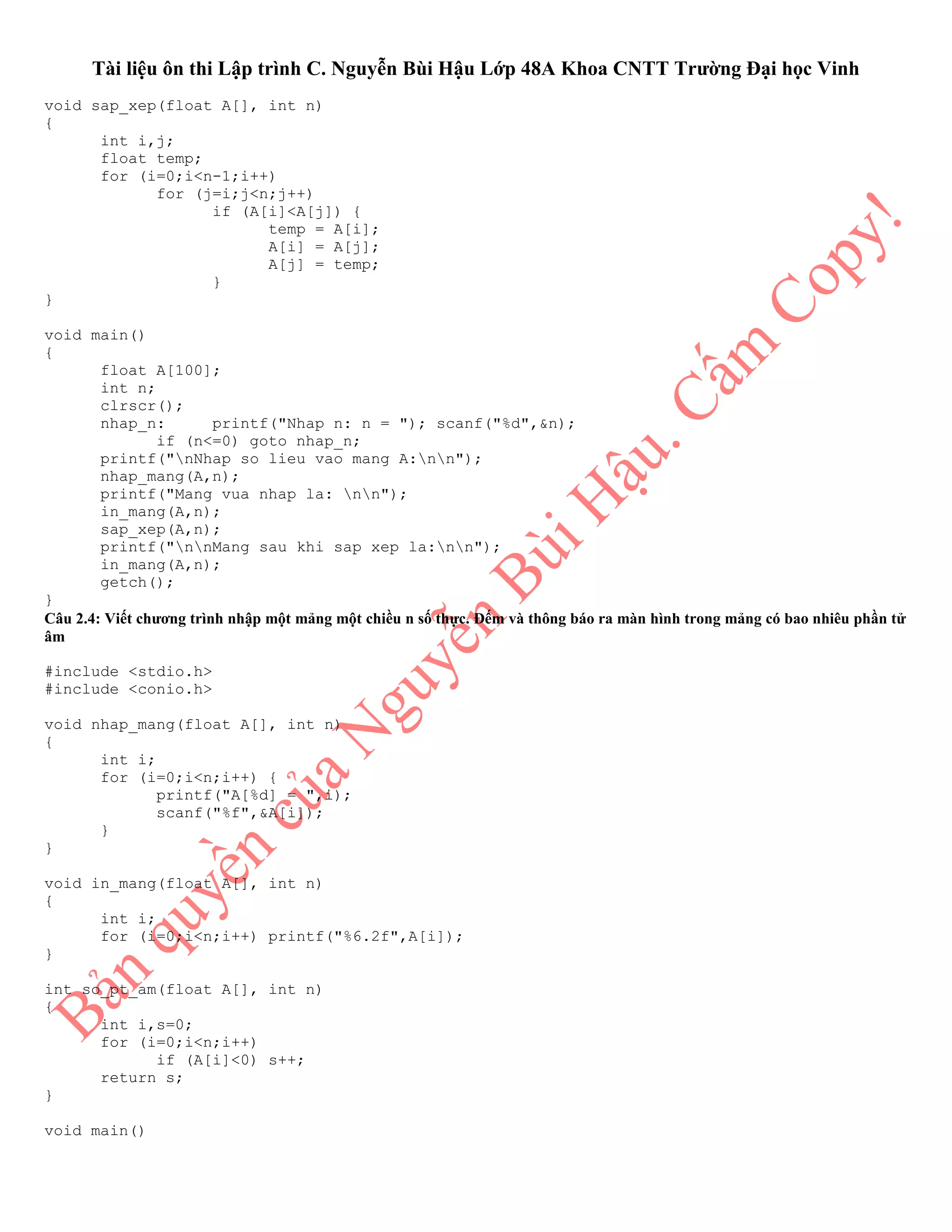 Tài liệu ôn thi Lập trình C. Nguyễn Bùi Hậu Lớp 48A Khoa CNTT Trường Đại học Vinh
void sap_xep(float A[], int n)
{
int i,j;
float temp;
for (i=0;i<n-1;i++)
for (j=i;j<n;j++)
if (A[i]<A[j]) {
temp = A[i];
A[i] = A[j];
A[j] = temp;
}
}
void main()
{
float A[100];
int n;
clrscr();
nhap_n: printf("Nhap n: n = "); scanf("%d",&n);
if (n<=0) goto nhap_n;
printf("nNhap so lieu vao mang A:nn");
nhap_mang(A,n);
printf("Mang vua nhap la: nn");
in_mang(A,n);
sap_xep(A,n);
printf("nnMang sau khi sap xep la:nn");
in_mang(A,n);
getch();
}
Câu 2.4: Viết chương trình nhập một mảng một chiều n số thực. Đếm và thông báo ra màn hình trong mảng có bao nhiêu phần tử
âm
#include <stdio.h>
#include <conio.h>
void nhap_mang(float A[], int n)
{
int i;
for (i=0;i<n;i++) {
printf("A[%d] = ",i);
scanf("%f",&A[i]);
}
}
void in_mang(float A[], int n)
{
int i;
for (i=0;i<n;i++) printf("%6.2f",A[i]);
}
int so_pt_am(float A[], int n)
{
int i,s=0;
for (i=0;i<n;i++)
if (A[i]<0) s++;
return s;
}
void main()
 