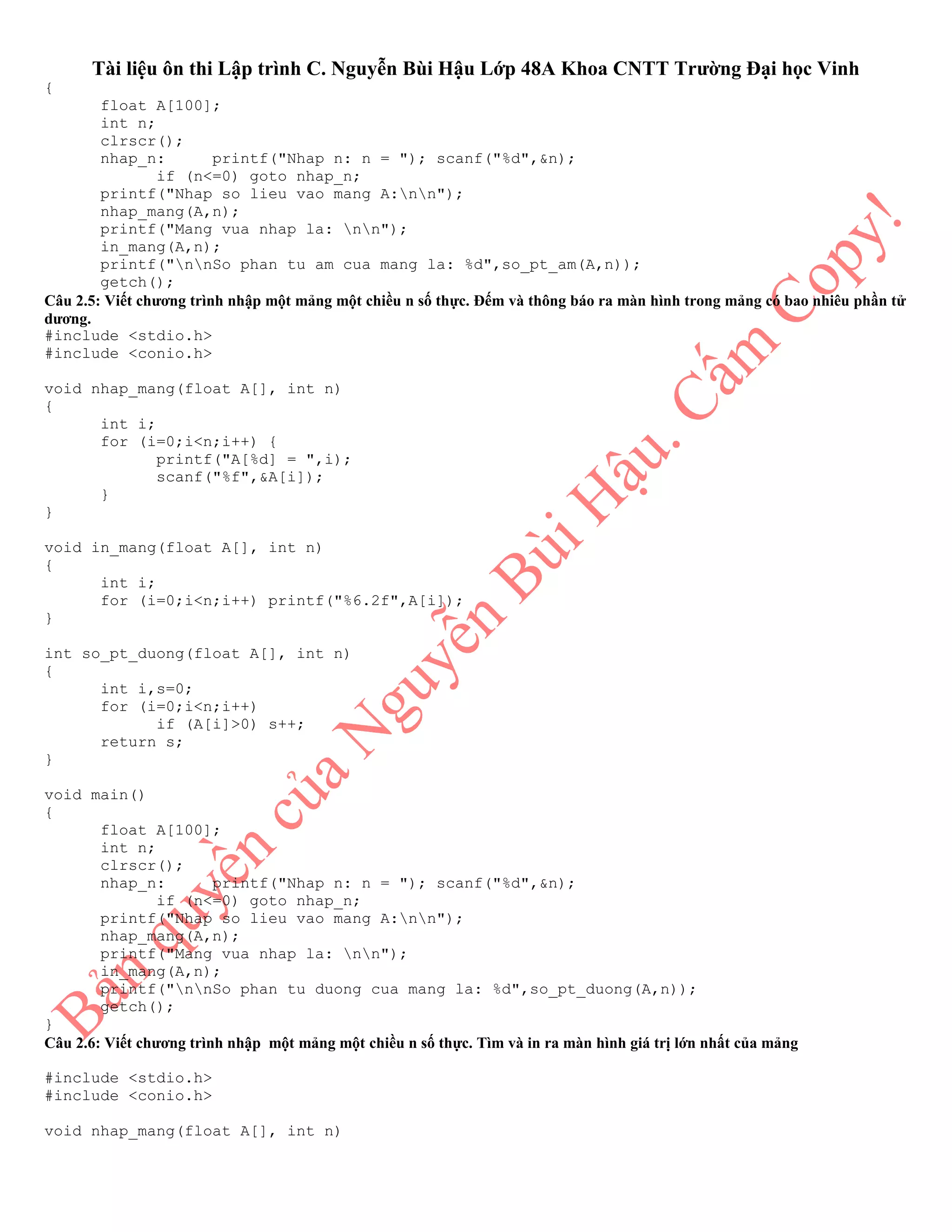 Tài liệu ôn thi Lập trình C. Nguyễn Bùi Hậu Lớp 48A Khoa CNTT Trường Đại học Vinh
{
float A[100];
int n;
clrscr();
nhap_n: printf("Nhap n: n = "); scanf("%d",&n);
if (n<=0) goto nhap_n;
printf("Nhap so lieu vao mang A:nn");
nhap_mang(A,n);
printf("Mang vua nhap la: nn");
in_mang(A,n);
printf("nnSo phan tu am cua mang la: %d",so_pt_am(A,n));
getch();
Câu 2.5: Viết chương trình nhập một mảng một chiều n số thực. Đếm và thông báo ra màn hình trong mảng có bao nhiêu phần tử
dương.
#include <stdio.h>
#include <conio.h>
void nhap_mang(float A[], int n)
{
int i;
for (i=0;i<n;i++) {
printf("A[%d] = ",i);
scanf("%f",&A[i]);
}
}
void in_mang(float A[], int n)
{
int i;
for (i=0;i<n;i++) printf("%6.2f",A[i]);
}
int so_pt_duong(float A[], int n)
{
int i,s=0;
for (i=0;i<n;i++)
if (A[i]>0) s++;
return s;
}
void main()
{
float A[100];
int n;
clrscr();
nhap_n: printf("Nhap n: n = "); scanf("%d",&n);
if (n<=0) goto nhap_n;
printf("Nhap so lieu vao mang A:nn");
nhap_mang(A,n);
printf("Mang vua nhap la: nn");
in_mang(A,n);
printf("nnSo phan tu duong cua mang la: %d",so_pt_duong(A,n));
getch();
}
Câu 2.6: Viết chương trình nhập một mảng một chiều n số thực. Tìm và in ra màn hình giá trị lớn nhất của mảng
#include <stdio.h>
#include <conio.h>
void nhap_mang(float A[], int n)
 