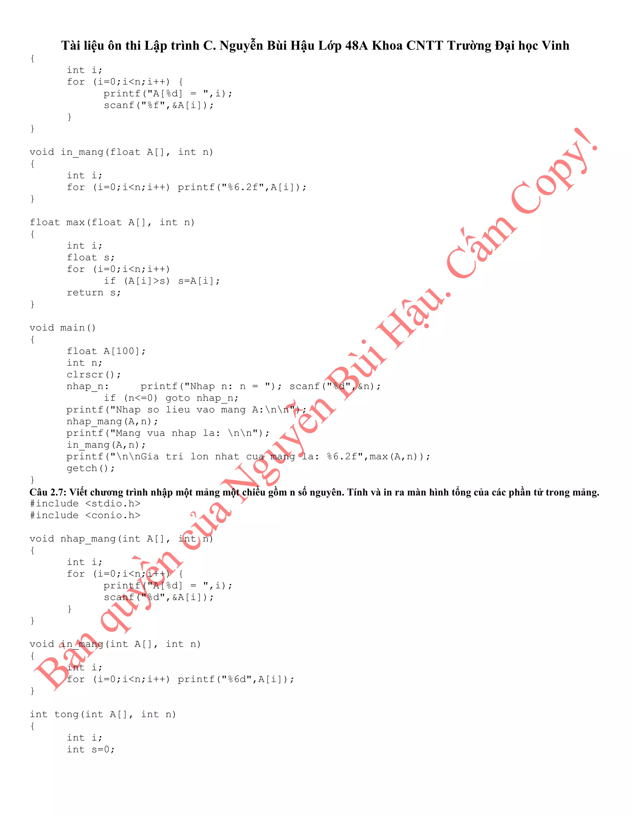 Tài liệu ôn thi Lập trình C. Nguyễn Bùi Hậu Lớp 48A Khoa CNTT Trường Đại học Vinh
{
int i;
for (i=0;i<n;i++) {
printf("A[%d] = ",i);
scanf("%f",&A[i]);
}
}
void in_mang(float A[], int n)
{
int i;
for (i=0;i<n;i++) printf("%6.2f",A[i]);
}
float max(float A[], int n)
{
int i;
float s;
for (i=0;i<n;i++)
if (A[i]>s) s=A[i];
return s;
}
void main()
{
float A[100];
int n;
clrscr();
nhap_n: printf("Nhap n: n = "); scanf("%d",&n);
if (n<=0) goto nhap_n;
printf("Nhap so lieu vao mang A:nn");
nhap_mang(A,n);
printf("Mang vua nhap la: nn");
in_mang(A,n);
printf("nnGia tri lon nhat cua mang la: %6.2f",max(A,n));
getch();
}
Câu 2.7: Viết chương trình nhập một mảng một chiều gồm n số nguyên. Tính và in ra màn hình tổng của các phần tử trong mảng.
#include <stdio.h>
#include <conio.h>
void nhap_mang(int A[], int n)
{
int i;
for (i=0;i<n;i++) {
printf("A[%d] = ",i);
scanf("%d",&A[i]);
}
}
void in_mang(int A[], int n)
{
int i;
for (i=0;i<n;i++) printf("%6d",A[i]);
}
int tong(int A[], int n)
{
int i;
int s=0;
 
