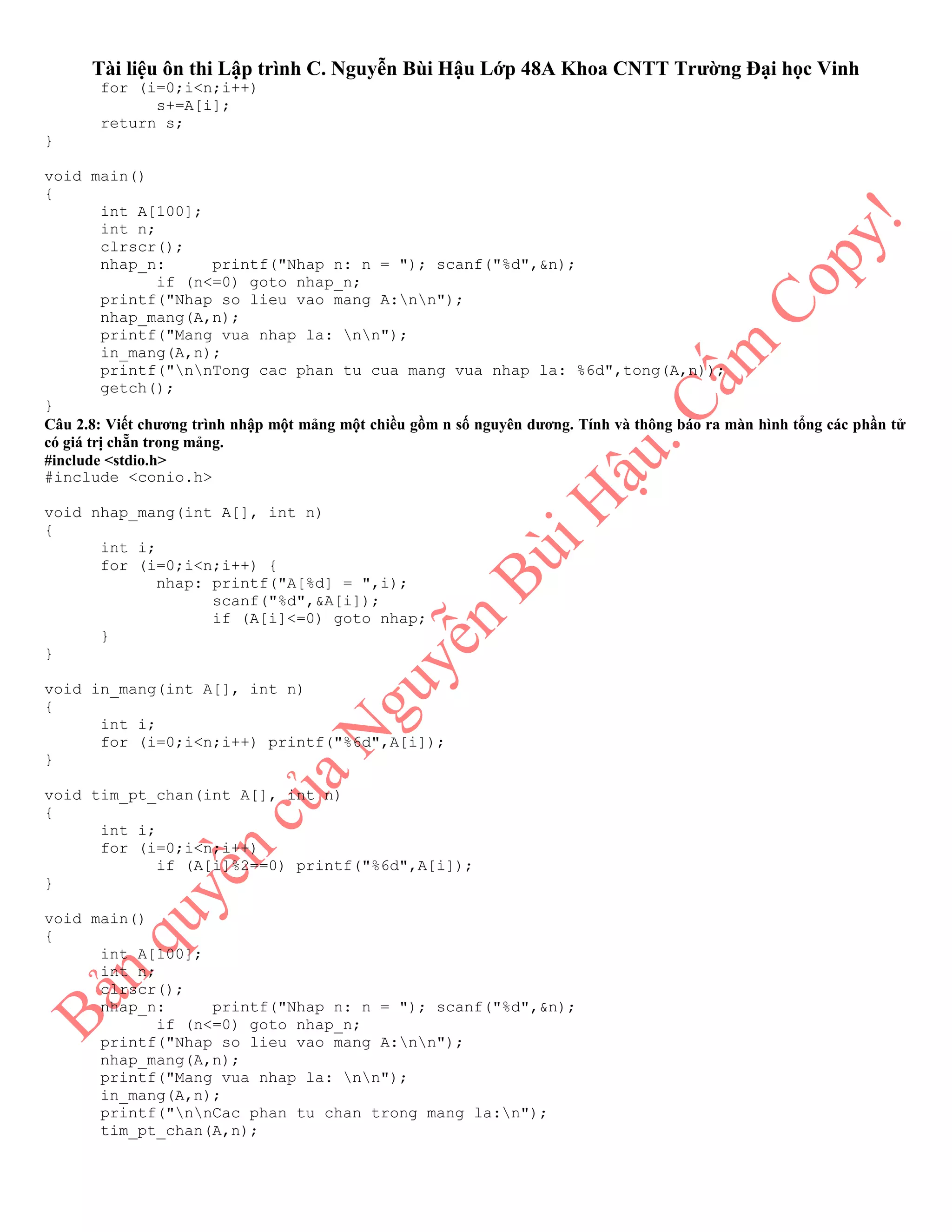 Tài liệu ôn thi Lập trình C. Nguyễn Bùi Hậu Lớp 48A Khoa CNTT Trường Đại học Vinh
for (i=0;i<n;i++)
s+=A[i];
return s;
}
void main()
{
int A[100];
int n;
clrscr();
nhap_n: printf("Nhap n: n = "); scanf("%d",&n);
if (n<=0) goto nhap_n;
printf("Nhap so lieu vao mang A:nn");
nhap_mang(A,n);
printf("Mang vua nhap la: nn");
in_mang(A,n);
printf("nnTong cac phan tu cua mang vua nhap la: %6d",tong(A,n));
getch();
}
Câu 2.8: Viết chương trình nhập một mảng một chiều gồm n số nguyên dương. Tính và thông báo ra màn hình tổng các phần tử
có giá trị chẵn trong mảng.
#include <stdio.h>
#include <conio.h>
void nhap_mang(int A[], int n)
{
int i;
for (i=0;i<n;i++) {
nhap: printf("A[%d] = ",i);
scanf("%d",&A[i]);
if (A[i]<=0) goto nhap;
}
}
void in_mang(int A[], int n)
{
int i;
for (i=0;i<n;i++) printf("%6d",A[i]);
}
void tim_pt_chan(int A[], int n)
{
int i;
for (i=0;i<n;i++)
if (A[i]%2==0) printf("%6d",A[i]);
}
void main()
{
int A[100];
int n;
clrscr();
nhap_n: printf("Nhap n: n = "); scanf("%d",&n);
if (n<=0) goto nhap_n;
printf("Nhap so lieu vao mang A:nn");
nhap_mang(A,n);
printf("Mang vua nhap la: nn");
in_mang(A,n);
printf("nnCac phan tu chan trong mang la:n");
tim_pt_chan(A,n);
 