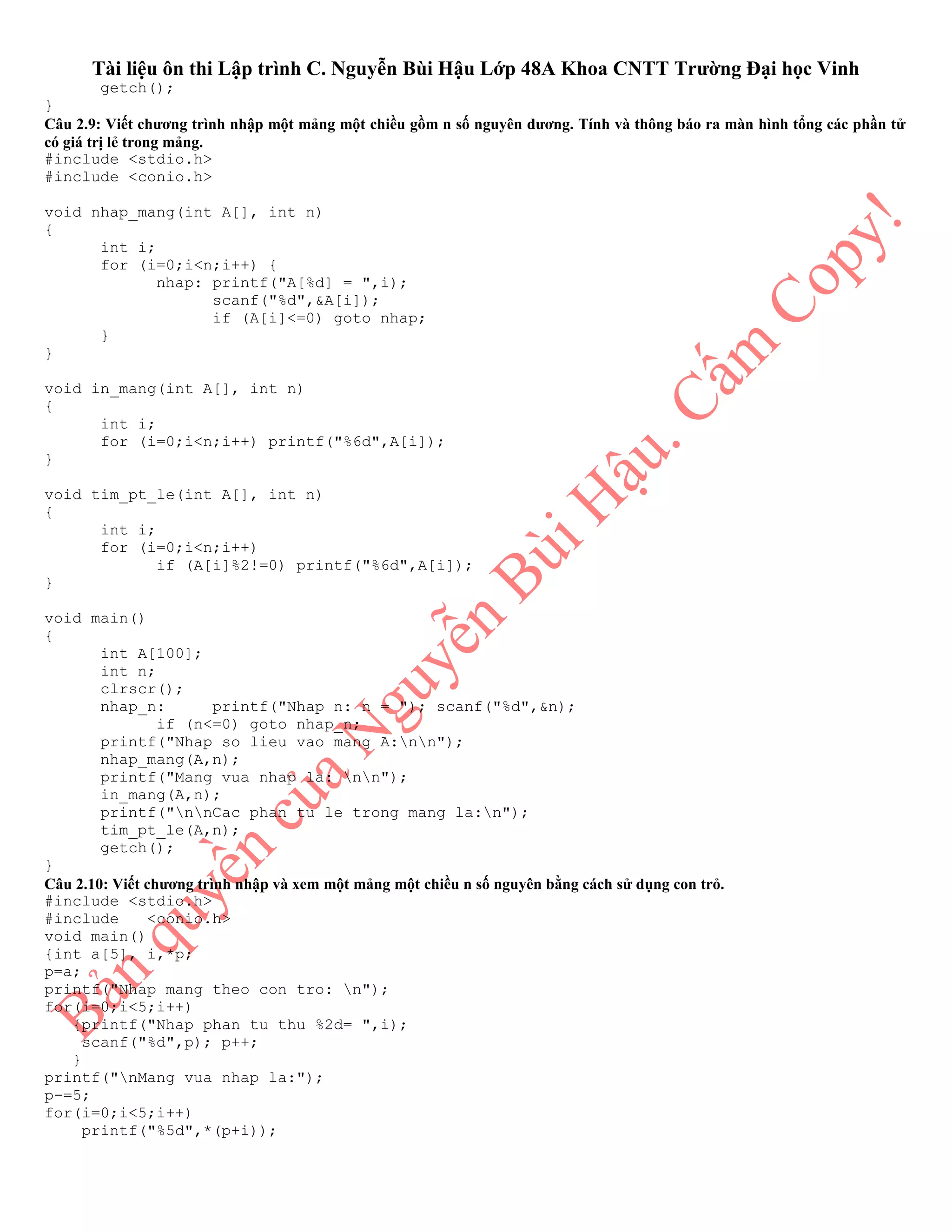 Tài liệu ôn thi Lập trình C. Nguyễn Bùi Hậu Lớp 48A Khoa CNTT Trường Đại học Vinh
getch();
}
Câu 2.9: Viết chương trình nhập một mảng một chiều gồm n số nguyên dương. Tính và thông báo ra màn hình tổng các phần tử
có giá trị lẻ trong mảng.
#include <stdio.h>
#include <conio.h>
void nhap_mang(int A[], int n)
{
int i;
for (i=0;i<n;i++) {
nhap: printf("A[%d] = ",i);
scanf("%d",&A[i]);
if (A[i]<=0) goto nhap;
}
}
void in_mang(int A[], int n)
{
int i;
for (i=0;i<n;i++) printf("%6d",A[i]);
}
void tim_pt_le(int A[], int n)
{
int i;
for (i=0;i<n;i++)
if (A[i]%2!=0) printf("%6d",A[i]);
}
void main()
{
int A[100];
int n;
clrscr();
nhap_n: printf("Nhap n: n = "); scanf("%d",&n);
if (n<=0) goto nhap_n;
printf("Nhap so lieu vao mang A:nn");
nhap_mang(A,n);
printf("Mang vua nhap la: nn");
in_mang(A,n);
printf("nnCac phan tu le trong mang la:n");
tim_pt_le(A,n);
getch();
}
Câu 2.10: Viết chương trình nhập và xem một mảng một chiều n số nguyên bằng cách sử dụng con trỏ.
#include <stdio.h>
#include <conio.h>
void main()
{int a[5], i,*p;
p=a;
printf("Nhap mang theo con tro: n");
for(i=0;i<5;i++)
{printf("Nhap phan tu thu %2d= ",i);
scanf("%d",p); p++;
}
printf("nMang vua nhap la:");
p-=5;
for(i=0;i<5;i++)
printf("%5d",*(p+i));
 