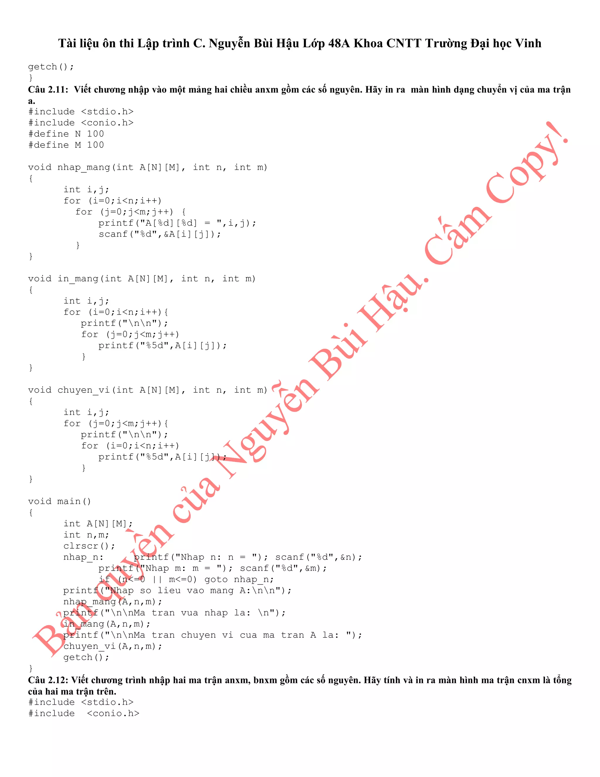 Tài liệu ôn thi Lập trình C. Nguyễn Bùi Hậu Lớp 48A Khoa CNTT Trường Đại học Vinh
getch();
}
Câu 2.11: Viết chương nhập vào một mảng hai chiều anxm gồm các số nguyên. Hãy in ra màn hình dạng chuyển vị của ma trận
a.
#include <stdio.h>
#include <conio.h>
#define N 100
#define M 100
void nhap_mang(int A[N][M], int n, int m)
{
int i,j;
for (i=0;i<n;i++)
for (j=0;j<m;j++) {
printf("A[%d][%d] = ",i,j);
scanf("%d",&A[i][j]);
}
}
void in_mang(int A[N][M], int n, int m)
{
int i,j;
for (i=0;i<n;i++){
printf("nn");
for (j=0;j<m;j++)
printf("%5d",A[i][j]);
}
}
void chuyen_vi(int A[N][M], int n, int m)
{
int i,j;
for (j=0;j<m;j++){
printf("nn");
for (i=0;i<n;i++)
printf("%5d",A[i][j]);
}
}
void main()
{
int A[N][M];
int n,m;
clrscr();
nhap_n: printf("Nhap n: n = "); scanf("%d",&n);
printf("Nhap m: m = "); scanf("%d",&m);
if (n<=0 || m<=0) goto nhap_n;
printf("Nhap so lieu vao mang A:nn");
nhap_mang(A,n,m);
printf("nnMa tran vua nhap la: n");
in_mang(A,n,m);
printf("nnMa tran chuyen vi cua ma tran A la: ");
chuyen_vi(A,n,m);
getch();
}
Câu 2.12: Viết chương trình nhập hai ma trận anxm, bnxm gồm các số nguyên. Hãy tính và in ra màn hình ma trận cnxm là tổng
của hai ma trận trên.
#include <stdio.h>
#include <conio.h>
 