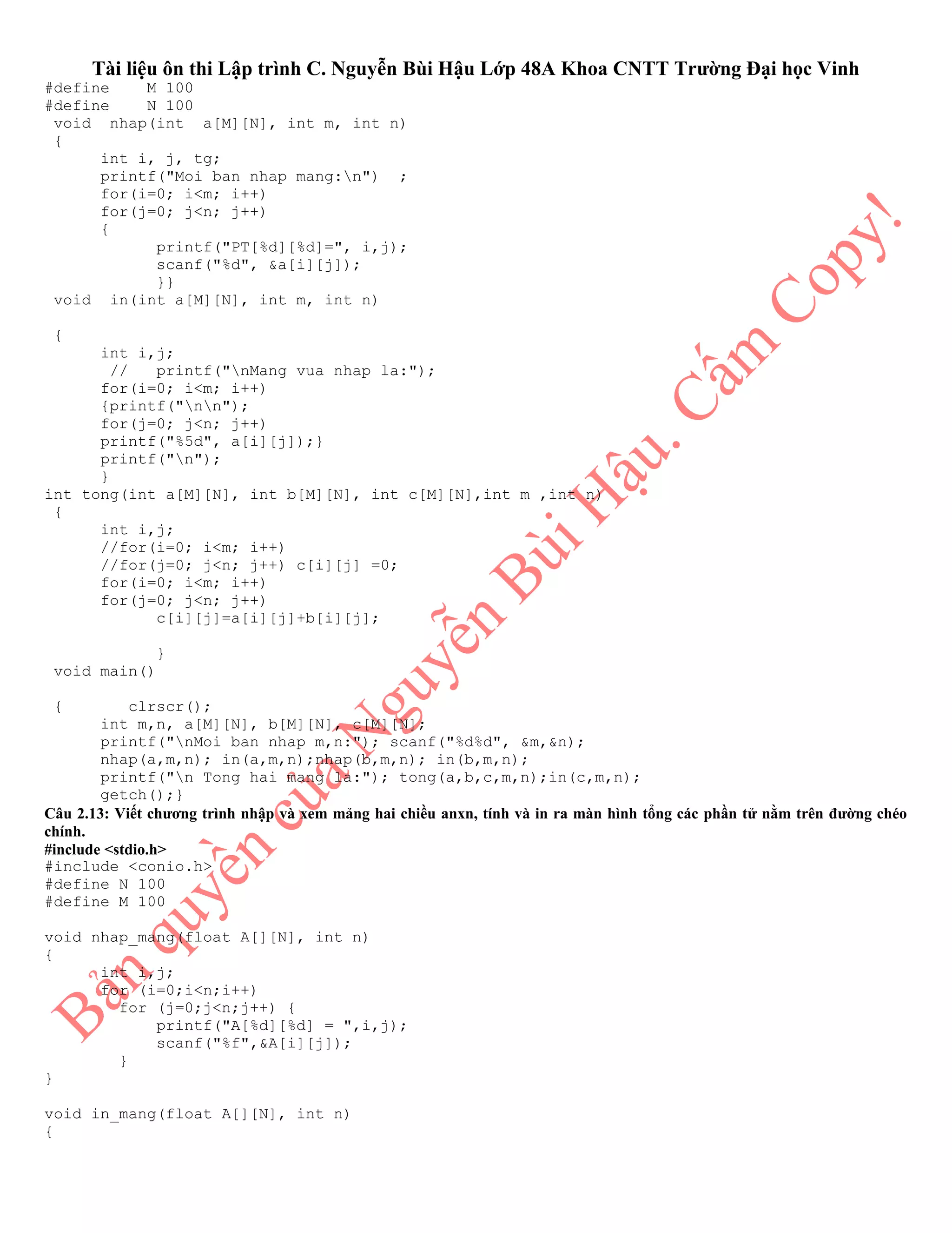 Tài liệu ôn thi Lập trình C. Nguyễn Bùi Hậu Lớp 48A Khoa CNTT Trường Đại học Vinh
#define M 100
#define N 100
void nhap(int a[M][N], int m, int n)
{
int i, j, tg;
printf("Moi ban nhap mang:n") ;
for(i=0; i<m; i++)
for(j=0; j<n; j++)
{
printf("PT[%d][%d]=", i,j);
scanf("%d", &a[i][j]);
}}
void in(int a[M][N], int m, int n)
{
int i,j;
// printf("nMang vua nhap la:");
for(i=0; i<m; i++)
{printf("nn");
for(j=0; j<n; j++)
printf("%5d", a[i][j]);}
printf("n");
}
int tong(int a[M][N], int b[M][N], int c[M][N],int m ,int n)
{
int i,j;
//for(i=0; i<m; i++)
//for(j=0; j<n; j++) c[i][j] =0;
for(i=0; i<m; i++)
for(j=0; j<n; j++)
c[i][j]=a[i][j]+b[i][j];
}
void main()
{ clrscr();
int m,n, a[M][N], b[M][N], c[M][N];
printf("nMoi ban nhap m,n:"); scanf("%d%d", &m,&n);
nhap(a,m,n); in(a,m,n);nhap(b,m,n); in(b,m,n);
printf("n Tong hai mang la:"); tong(a,b,c,m,n);in(c,m,n);
getch();}
Câu 2.13: Viết chương trình nhập và xem mảng hai chiều anxn, tính và in ra màn hình tổng các phần tử nằm trên đường chéo
chính.
#include <stdio.h>
#include <conio.h>
#define N 100
#define M 100
void nhap_mang(float A[][N], int n)
{
int i,j;
for (i=0;i<n;i++)
for (j=0;j<n;j++) {
printf("A[%d][%d] = ",i,j);
scanf("%f",&A[i][j]);
}
}
void in_mang(float A[][N], int n)
{
 