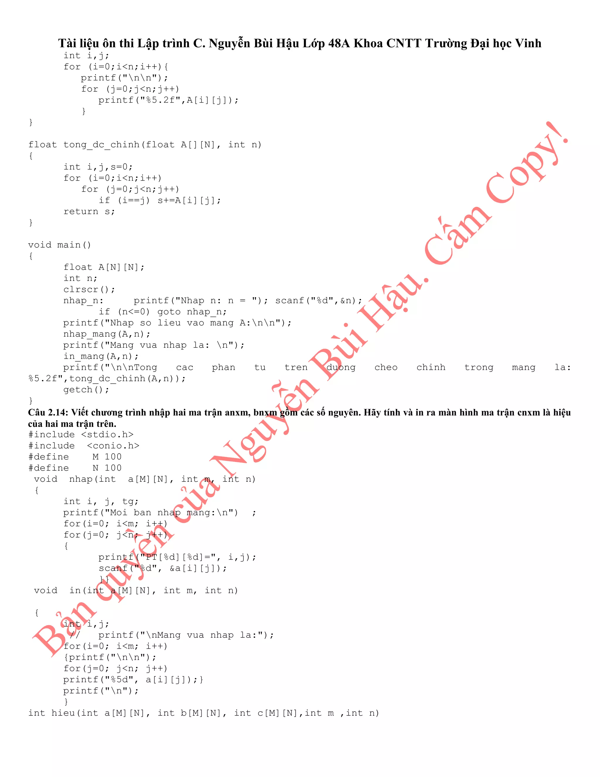 Tài liệu ôn thi Lập trình C. Nguyễn Bùi Hậu Lớp 48A Khoa CNTT Trường Đại học Vinh
int i,j;
for (i=0;i<n;i++){
printf("nn");
for (j=0;j<n;j++)
printf("%5.2f",A[i][j]);
}
}
float tong_dc_chinh(float A[][N], int n)
{
int i,j,s=0;
for (i=0;i<n;i++)
for (j=0;j<n;j++)
if (i==j) s+=A[i][j];
return s;
}
void main()
{
float A[N][N];
int n;
clrscr();
nhap_n: printf("Nhap n: n = "); scanf("%d",&n);
if (n<=0) goto nhap_n;
printf("Nhap so lieu vao mang A:nn");
nhap_mang(A,n);
printf("Mang vua nhap la: n");
in_mang(A,n);
printf("nnTong cac phan tu tren duong cheo chinh trong mang la:
%5.2f",tong_dc_chinh(A,n));
getch();
}
Câu 2.14: Viết chương trình nhập hai ma trận anxm, bnxm gồm các số nguyên. Hãy tính và in ra màn hình ma trận cnxm là hiệu
của hai ma trận trên.
#include <stdio.h>
#include <conio.h>
#define M 100
#define N 100
void nhap(int a[M][N], int m, int n)
{
int i, j, tg;
printf("Moi ban nhap mang:n") ;
for(i=0; i<m; i++)
for(j=0; j<n; j++)
{
printf("PT[%d][%d]=", i,j);
scanf("%d", &a[i][j]);
}}
void in(int a[M][N], int m, int n)
{
int i,j;
// printf("nMang vua nhap la:");
for(i=0; i<m; i++)
{printf("nn");
for(j=0; j<n; j++)
printf("%5d", a[i][j]);}
printf("n");
}
int hieu(int a[M][N], int b[M][N], int c[M][N],int m ,int n)
 