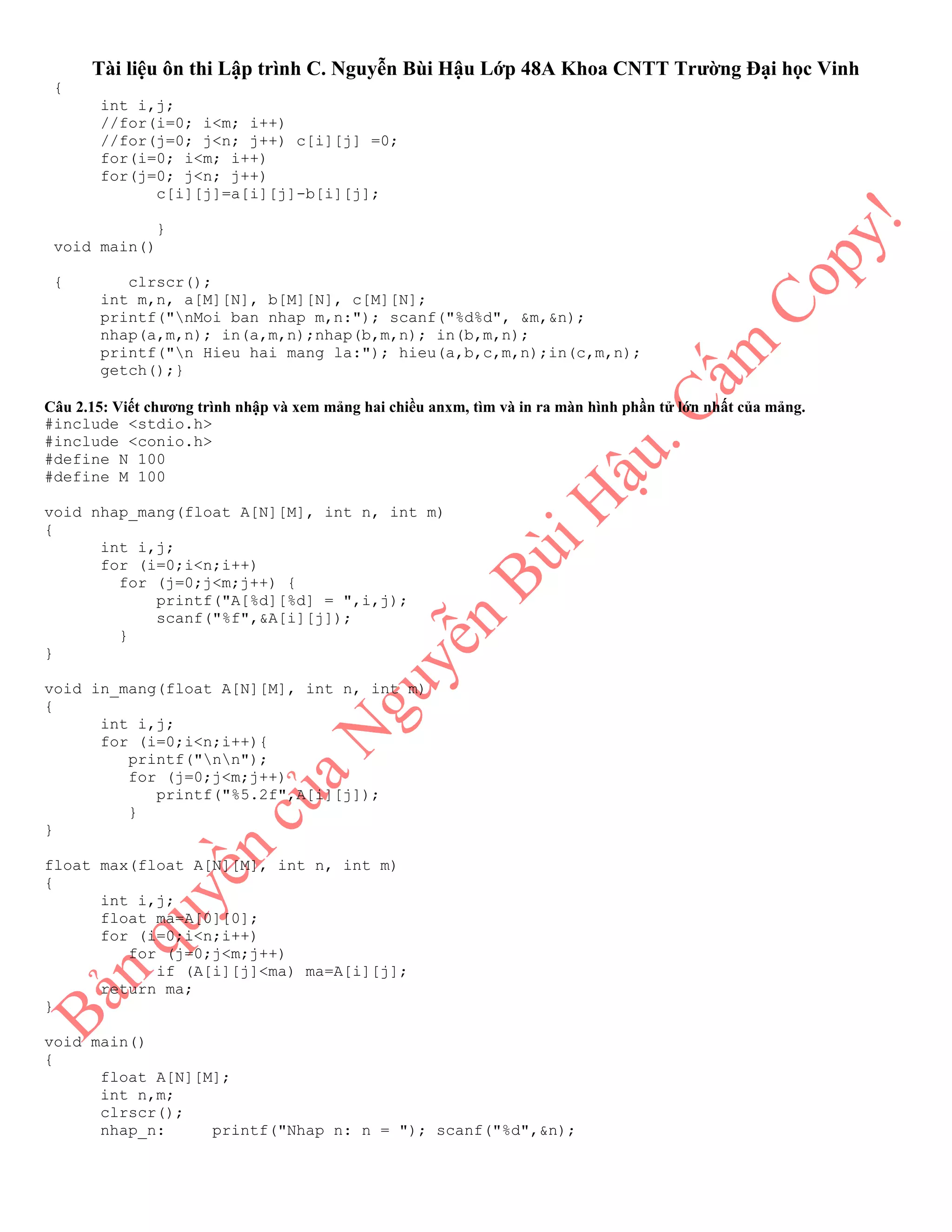 Tài liệu ôn thi Lập trình C. Nguyễn Bùi Hậu Lớp 48A Khoa CNTT Trường Đại học Vinh
{
int i,j;
//for(i=0; i<m; i++)
//for(j=0; j<n; j++) c[i][j] =0;
for(i=0; i<m; i++)
for(j=0; j<n; j++)
c[i][j]=a[i][j]-b[i][j];
}
void main()
{ clrscr();
int m,n, a[M][N], b[M][N], c[M][N];
printf("nMoi ban nhap m,n:"); scanf("%d%d", &m,&n);
nhap(a,m,n); in(a,m,n);nhap(b,m,n); in(b,m,n);
printf("n Hieu hai mang la:"); hieu(a,b,c,m,n);in(c,m,n);
getch();}
Câu 2.15: Viết chương trình nhập và xem mảng hai chiều anxm, tìm và in ra màn hình phần tử lớn nhất của mảng.
#include <stdio.h>
#include <conio.h>
#define N 100
#define M 100
void nhap_mang(float A[N][M], int n, int m)
{
int i,j;
for (i=0;i<n;i++)
for (j=0;j<m;j++) {
printf("A[%d][%d] = ",i,j);
scanf("%f",&A[i][j]);
}
}
void in_mang(float A[N][M], int n, int m)
{
int i,j;
for (i=0;i<n;i++){
printf("nn");
for (j=0;j<m;j++)
printf("%5.2f",A[i][j]);
}
}
float max(float A[N][M], int n, int m)
{
int i,j;
float ma=A[0][0];
for (i=0;i<n;i++)
for (j=0;j<m;j++)
if (A[i][j]<ma) ma=A[i][j];
return ma;
}
void main()
{
float A[N][M];
int n,m;
clrscr();
nhap_n: printf("Nhap n: n = "); scanf("%d",&n);
 