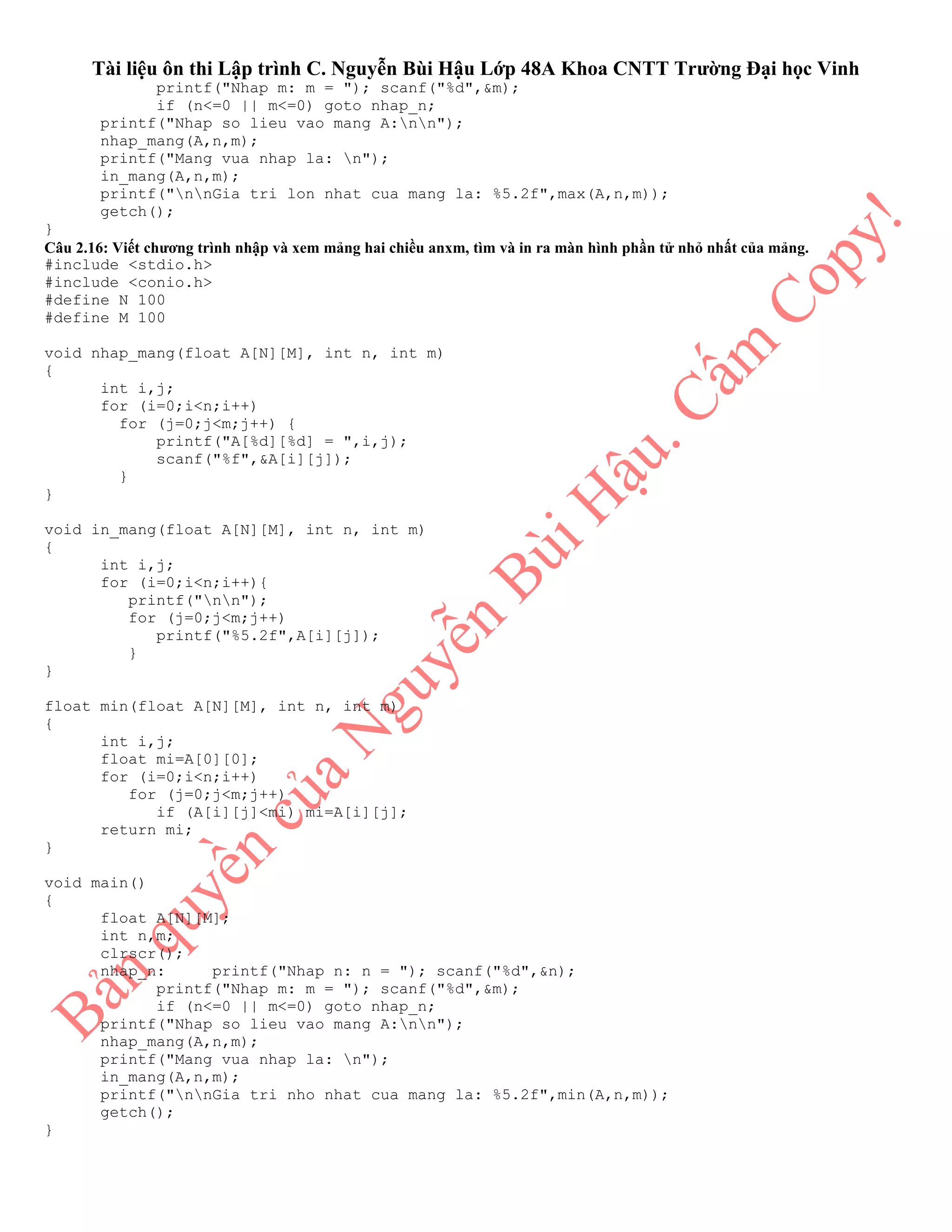 Tài liệu ôn thi Lập trình C. Nguyễn Bùi Hậu Lớp 48A Khoa CNTT Trường Đại học Vinh
printf("Nhap m: m = "); scanf("%d",&m);
if (n<=0 || m<=0) goto nhap_n;
printf("Nhap so lieu vao mang A:nn");
nhap_mang(A,n,m);
printf("Mang vua nhap la: n");
in_mang(A,n,m);
printf("nnGia tri lon nhat cua mang la: %5.2f",max(A,n,m));
getch();
}
Câu 2.16: Viết chương trình nhập và xem mảng hai chiều anxm, tìm và in ra màn hình phần tử nhỏ nhất của mảng.
#include <stdio.h>
#include <conio.h>
#define N 100
#define M 100
void nhap_mang(float A[N][M], int n, int m)
{
int i,j;
for (i=0;i<n;i++)
for (j=0;j<m;j++) {
printf("A[%d][%d] = ",i,j);
scanf("%f",&A[i][j]);
}
}
void in_mang(float A[N][M], int n, int m)
{
int i,j;
for (i=0;i<n;i++){
printf("nn");
for (j=0;j<m;j++)
printf("%5.2f",A[i][j]);
}
}
float min(float A[N][M], int n, int m)
{
int i,j;
float mi=A[0][0];
for (i=0;i<n;i++)
for (j=0;j<m;j++)
if (A[i][j]<mi) mi=A[i][j];
return mi;
}
void main()
{
float A[N][M];
int n,m;
clrscr();
nhap_n: printf("Nhap n: n = "); scanf("%d",&n);
printf("Nhap m: m = "); scanf("%d",&m);
if (n<=0 || m<=0) goto nhap_n;
printf("Nhap so lieu vao mang A:nn");
nhap_mang(A,n,m);
printf("Mang vua nhap la: n");
in_mang(A,n,m);
printf("nnGia tri nho nhat cua mang la: %5.2f",min(A,n,m));
getch();
}
 
