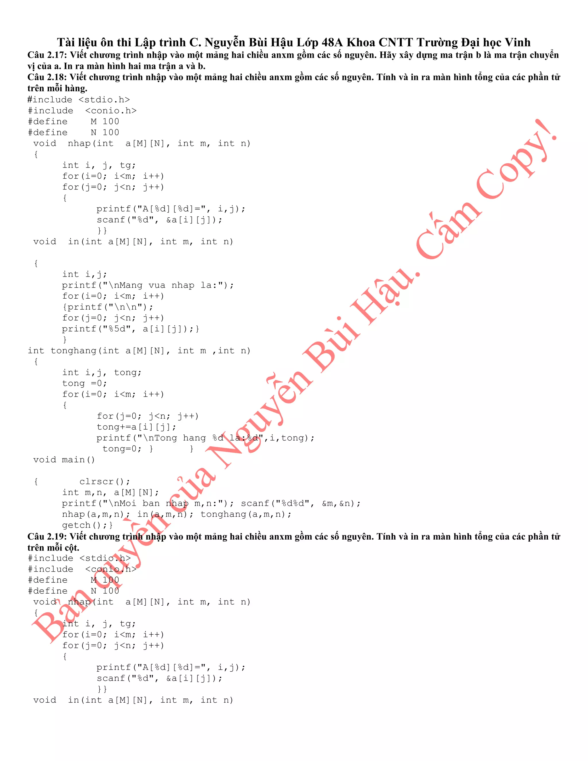 Tài liệu ôn thi Lập trình C. Nguyễn Bùi Hậu Lớp 48A Khoa CNTT Trường Đại học Vinh
Câu 2.17: Viết chương trình nhập vào một mảng hai chiều anxm gồm các số nguyên. Hãy xây dựng ma trận b là ma trận chuyển
vị của a. In ra màn hình hai ma trận a và b.
Câu 2.18: Viết chương trình nhập vào một mảng hai chiều anxm gồm các số nguyên. Tính và in ra màn hình tổng của các phần tử
trên mỗi hàng.
#include <stdio.h>
#include <conio.h>
#define M 100
#define N 100
void nhap(int a[M][N], int m, int n)
{
int i, j, tg;
for(i=0; i<m; i++)
for(j=0; j<n; j++)
{
printf("A[%d][%d]=", i,j);
scanf("%d", &a[i][j]);
}}
void in(int a[M][N], int m, int n)
{
int i,j;
printf("nMang vua nhap la:");
for(i=0; i<m; i++)
{printf("nn");
for(j=0; j<n; j++)
printf("%5d", a[i][j]);}
}
int tonghang(int a[M][N], int m ,int n)
{
int i,j, tong;
tong =0;
for(i=0; i<m; i++)
{
for(j=0; j<n; j++)
tong+=a[i][j];
printf("nTong hang %d la:%d",i,tong);
tong=0; } }
void main()
{ clrscr();
int m,n, a[M][N];
printf("nMoi ban nhap m,n:"); scanf("%d%d", &m,&n);
nhap(a,m,n); in(a,m,n); tonghang(a,m,n);
getch();}
Câu 2.19: Viết chương trình nhập vào một mảng hai chiều anxm gồm các số nguyên. Tính và in ra màn hình tổng của các phần tử
trên mỗi cột.
#include <stdio.h>
#include <conio.h>
#define M 100
#define N 100
void nhap(int a[M][N], int m, int n)
{
int i, j, tg;
for(i=0; i<m; i++)
for(j=0; j<n; j++)
{
printf("A[%d][%d]=", i,j);
scanf("%d", &a[i][j]);
}}
void in(int a[M][N], int m, int n)
 