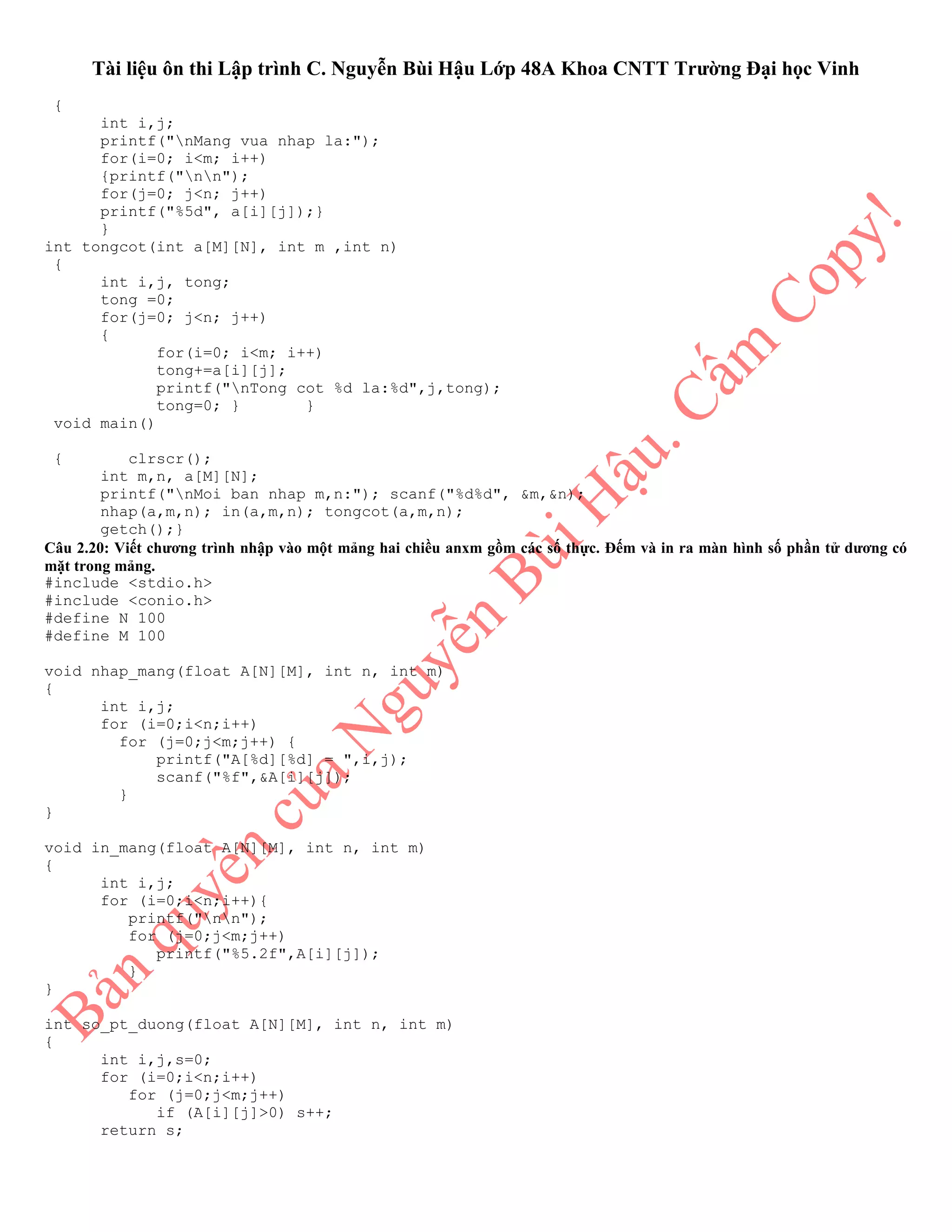 Tài liệu ôn thi Lập trình C. Nguyễn Bùi Hậu Lớp 48A Khoa CNTT Trường Đại học Vinh
{
int i,j;
printf("nMang vua nhap la:");
for(i=0; i<m; i++)
{printf("nn");
for(j=0; j<n; j++)
printf("%5d", a[i][j]);}
}
int tongcot(int a[M][N], int m ,int n)
{
int i,j, tong;
tong =0;
for(j=0; j<n; j++)
{
for(i=0; i<m; i++)
tong+=a[i][j];
printf("nTong cot %d la:%d",j,tong);
tong=0; } }
void main()
{ clrscr();
int m,n, a[M][N];
printf("nMoi ban nhap m,n:"); scanf("%d%d", &m,&n);
nhap(a,m,n); in(a,m,n); tongcot(a,m,n);
getch();}
Câu 2.20: Viết chương trình nhập vào một mảng hai chiều anxm gồm các số thực. Đếm và in ra màn hình số phần tử dương có
mặt trong mảng.
#include <stdio.h>
#include <conio.h>
#define N 100
#define M 100
void nhap_mang(float A[N][M], int n, int m)
{
int i,j;
for (i=0;i<n;i++)
for (j=0;j<m;j++) {
printf("A[%d][%d] = ",i,j);
scanf("%f",&A[i][j]);
}
}
void in_mang(float A[N][M], int n, int m)
{
int i,j;
for (i=0;i<n;i++){
printf("nn");
for (j=0;j<m;j++)
printf("%5.2f",A[i][j]);
}
}
int so_pt_duong(float A[N][M], int n, int m)
{
int i,j,s=0;
for (i=0;i<n;i++)
for (j=0;j<m;j++)
if (A[i][j]>0) s++;
return s;
 