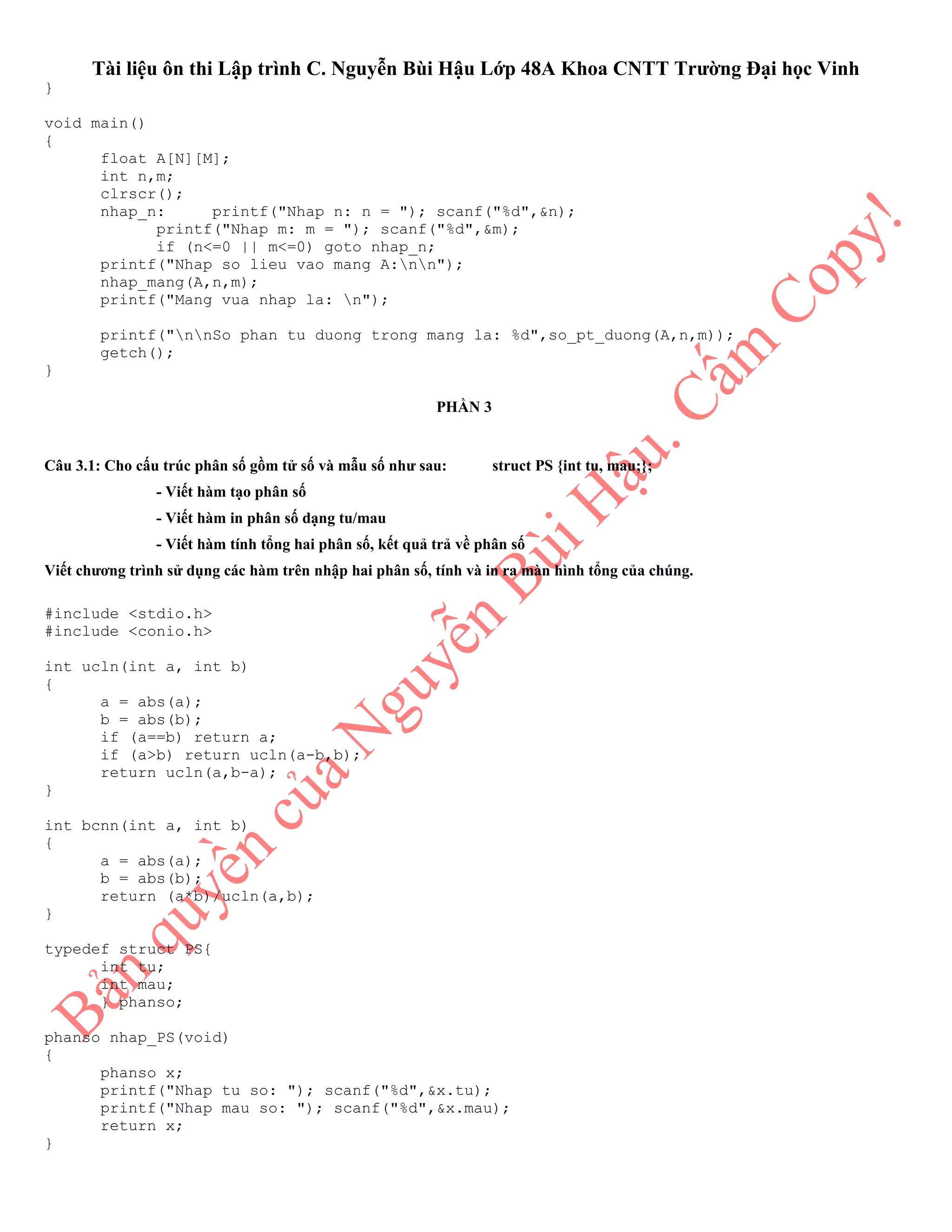 Tài liệu ôn thi Lập trình C. Nguyễn Bùi Hậu Lớp 48A Khoa CNTT Trường Đại học Vinh
}
void main()
{
float A[N][M];
int n,m;
clrscr();
nhap_n: printf("Nhap n: n = "); scanf("%d",&n);
printf("Nhap m: m = "); scanf("%d",&m);
if (n<=0 || m<=0) goto nhap_n;
printf("Nhap so lieu vao mang A:nn");
nhap_mang(A,n,m);
printf("Mang vua nhap la: n");
printf("nnSo phan tu duong trong mang la: %d",so_pt_duong(A,n,m));
getch();
}
PHẦN 3
Câu 3.1: Cho cấu trúc phân số gồm tử số và mẫu số như sau: struct PS {int tu, mau;};
- Viết hàm tạo phân số
- Viết hàm in phân số dạng tu/mau
- Viết hàm tính tổng hai phân số, kết quả trả về phân số
Viết chương trình sử dụng các hàm trên nhập hai phân số, tính và in ra màn hình tổng của chúng.
#include <stdio.h>
#include <conio.h>
int ucln(int a, int b)
{
a = abs(a);
b = abs(b);
if (a==b) return a;
if (a>b) return ucln(a-b,b);
return ucln(a,b-a);
}
int bcnn(int a, int b)
{
a = abs(a);
b = abs(b);
return (a*b)/ucln(a,b);
}
typedef struct PS{
int tu;
int mau;
} phanso;
phanso nhap_PS(void)
{
phanso x;
printf("Nhap tu so: "); scanf("%d",&x.tu);
printf("Nhap mau so: "); scanf("%d",&x.mau);
return x;
}
 