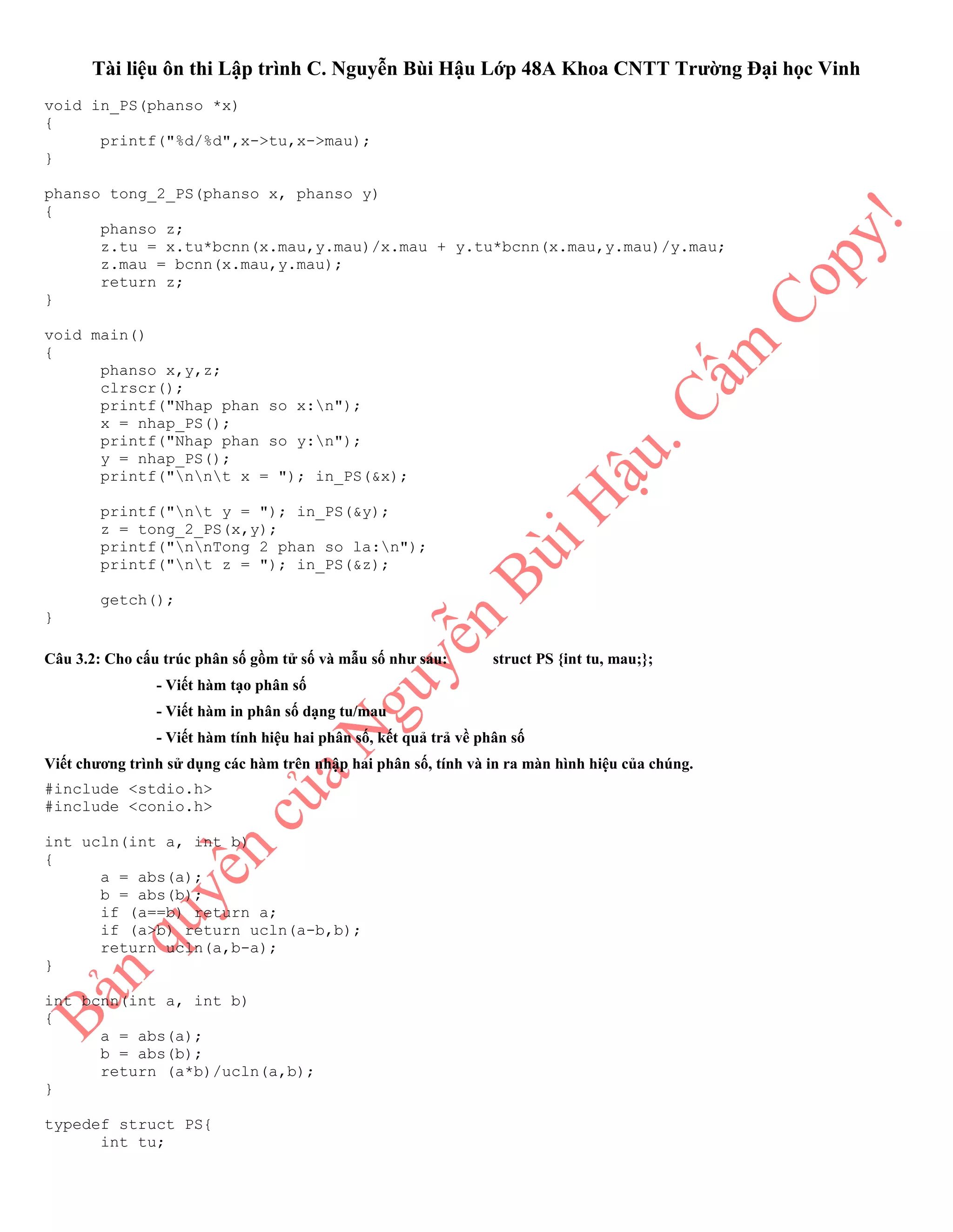 Tài liệu ôn thi Lập trình C. Nguyễn Bùi Hậu Lớp 48A Khoa CNTT Trường Đại học Vinh
void in_PS(phanso *x)
{
printf("%d/%d",x->tu,x->mau);
}
phanso tong_2_PS(phanso x, phanso y)
{
phanso z;
z.tu = x.tu*bcnn(x.mau,y.mau)/x.mau + y.tu*bcnn(x.mau,y.mau)/y.mau;
z.mau = bcnn(x.mau,y.mau);
return z;
}
void main()
{
phanso x,y,z;
clrscr();
printf("Nhap phan so x:n");
x = nhap_PS();
printf("Nhap phan so y:n");
y = nhap_PS();
printf("nnt x = "); in_PS(&x);
printf("nt y = "); in_PS(&y);
z = tong_2_PS(x,y);
printf("nnTong 2 phan so la:n");
printf("nt z = "); in_PS(&z);
getch();
}
Câu 3.2: Cho cấu trúc phân số gồm tử số và mẫu số như sau: struct PS {int tu, mau;};
- Viết hàm tạo phân số
- Viết hàm in phân số dạng tu/mau
- Viết hàm tính hiệu hai phân số, kết quả trả về phân số
Viết chương trình sử dụng các hàm trên nhập hai phân số, tính và in ra màn hình hiệu của chúng.
#include <stdio.h>
#include <conio.h>
int ucln(int a, int b)
{
a = abs(a);
b = abs(b);
if (a==b) return a;
if (a>b) return ucln(a-b,b);
return ucln(a,b-a);
}
int bcnn(int a, int b)
{
a = abs(a);
b = abs(b);
return (a*b)/ucln(a,b);
}
typedef struct PS{
int tu;
 