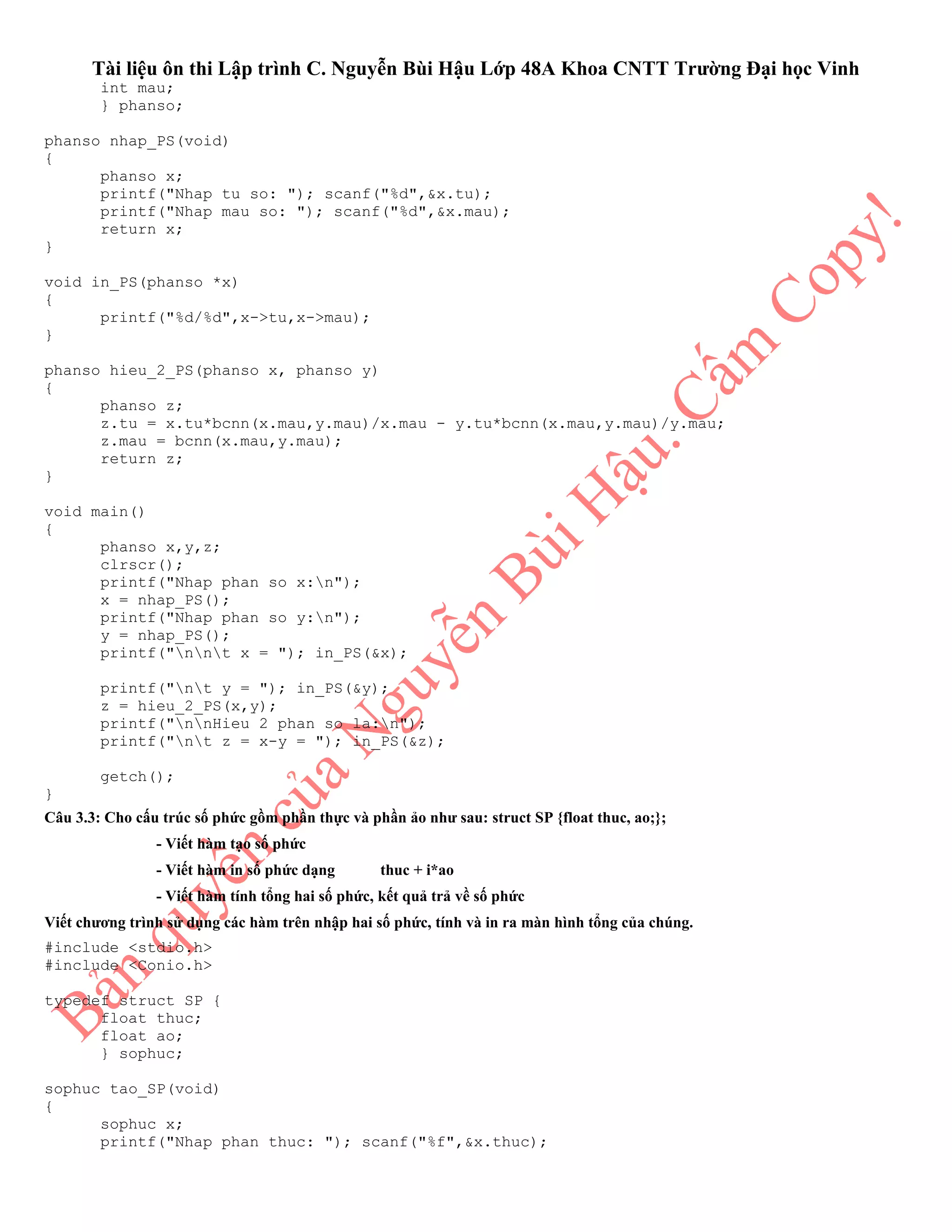 Tài liệu ôn thi Lập trình C. Nguyễn Bùi Hậu Lớp 48A Khoa CNTT Trường Đại học Vinh
int mau;
} phanso;
phanso nhap_PS(void)
{
phanso x;
printf("Nhap tu so: "); scanf("%d",&x.tu);
printf("Nhap mau so: "); scanf("%d",&x.mau);
return x;
}
void in_PS(phanso *x)
{
printf("%d/%d",x->tu,x->mau);
}
phanso hieu_2_PS(phanso x, phanso y)
{
phanso z;
z.tu = x.tu*bcnn(x.mau,y.mau)/x.mau - y.tu*bcnn(x.mau,y.mau)/y.mau;
z.mau = bcnn(x.mau,y.mau);
return z;
}
void main()
{
phanso x,y,z;
clrscr();
printf("Nhap phan so x:n");
x = nhap_PS();
printf("Nhap phan so y:n");
y = nhap_PS();
printf("nnt x = "); in_PS(&x);
printf("nt y = "); in_PS(&y);
z = hieu_2_PS(x,y);
printf("nnHieu 2 phan so la:n");
printf("nt z = x-y = "); in_PS(&z);
getch();
}
Câu 3.3: Cho cấu trúc số phức gồm phần thực và phần ảo như sau: struct SP {float thuc, ao;};
- Viết hàm tạo số phức
- Viết hàm in số phức dạng thuc + i*ao
- Viết hàm tính tổng hai số phức, kết quả trả về số phức
Viết chương trình sử dụng các hàm trên nhập hai số phức, tính và in ra màn hình tổng của chúng.
#include <stdio.h>
#include <Conio.h>
typedef struct SP {
float thuc;
float ao;
} sophuc;
sophuc tao_SP(void)
{
sophuc x;
printf("Nhap phan thuc: "); scanf("%f",&x.thuc);
 