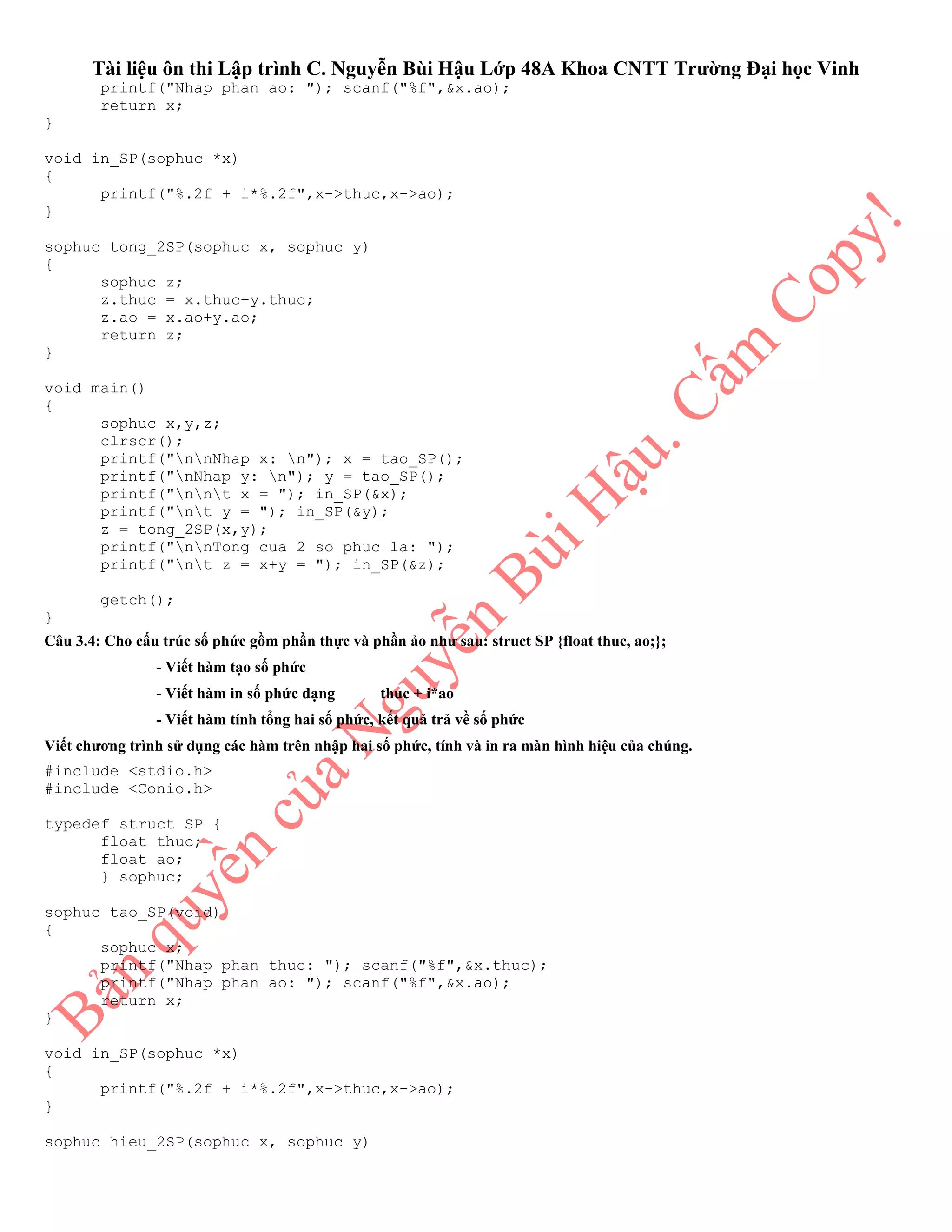 Tài liệu ôn thi Lập trình C. Nguyễn Bùi Hậu Lớp 48A Khoa CNTT Trường Đại học Vinh
printf("Nhap phan ao: "); scanf("%f",&x.ao);
return x;
}
void in_SP(sophuc *x)
{
printf("%.2f + i*%.2f",x->thuc,x->ao);
}
sophuc tong_2SP(sophuc x, sophuc y)
{
sophuc z;
z.thuc = x.thuc+y.thuc;
z.ao = x.ao+y.ao;
return z;
}
void main()
{
sophuc x,y,z;
clrscr();
printf("nnNhap x: n"); x = tao_SP();
printf("nNhap y: n"); y = tao_SP();
printf("nnt x = "); in_SP(&x);
printf("nt y = "); in_SP(&y);
z = tong_2SP(x,y);
printf("nnTong cua 2 so phuc la: ");
printf("nt z = x+y = "); in_SP(&z);
getch();
}
Câu 3.4: Cho cấu trúc số phức gồm phần thực và phần ảo như sau: struct SP {float thuc, ao;};
- Viết hàm tạo số phức
- Viết hàm in số phức dạng thuc + i*ao
- Viết hàm tính tổng hai số phức, kết quả trả về số phức
Viết chương trình sử dụng các hàm trên nhập hai số phức, tính và in ra màn hình hiệu của chúng.
#include <stdio.h>
#include <Conio.h>
typedef struct SP {
float thuc;
float ao;
} sophuc;
sophuc tao_SP(void)
{
sophuc x;
printf("Nhap phan thuc: "); scanf("%f",&x.thuc);
printf("Nhap phan ao: "); scanf("%f",&x.ao);
return x;
}
void in_SP(sophuc *x)
{
printf("%.2f + i*%.2f",x->thuc,x->ao);
}
sophuc hieu_2SP(sophuc x, sophuc y)
 
