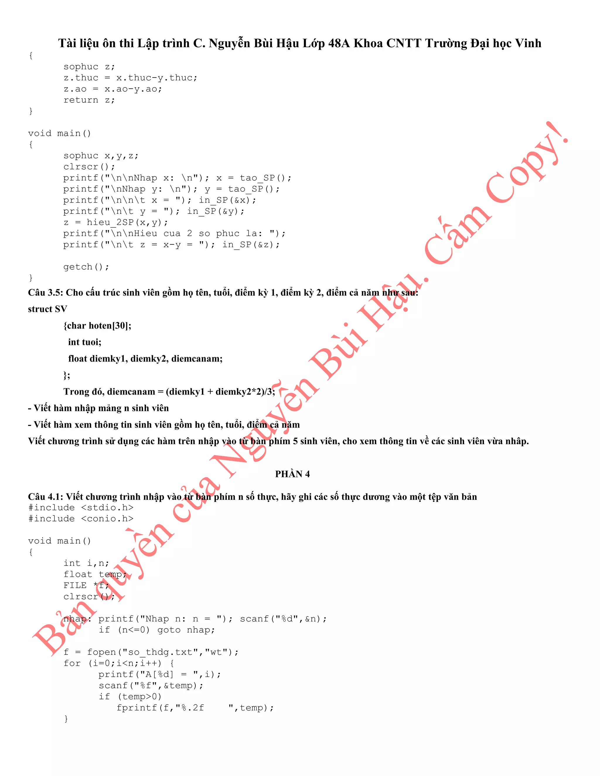 Tài liệu ôn thi Lập trình C. Nguyễn Bùi Hậu Lớp 48A Khoa CNTT Trường Đại học Vinh
{
sophuc z;
z.thuc = x.thuc-y.thuc;
z.ao = x.ao-y.ao;
return z;
}
void main()
{
sophuc x,y,z;
clrscr();
printf("nnNhap x: n"); x = tao_SP();
printf("nNhap y: n"); y = tao_SP();
printf("nnt x = "); in_SP(&x);
printf("nt y = "); in_SP(&y);
z = hieu_2SP(x,y);
printf("nnHieu cua 2 so phuc la: ");
printf("nt z = x-y = "); in_SP(&z);
getch();
}
Câu 3.5: Cho cấu trúc sinh viên gồm họ tên, tuổi, điểm kỳ 1, điểm kỳ 2, điểm cả năm như sau:
struct SV
{char hoten[30];
int tuoi;
float diemky1, diemky2, diemcanam;
};
Trong đó, diemcanam = (diemky1 + diemky2*2)/3;
- Viết hàm nhập mảng n sinh viên
- Viết hàm xem thông tin sinh viên gồm họ tên, tuổi, điểm cả năm
Viết chương trình sử dụng các hàm trên nhập vào từ bàn phím 5 sinh viên, cho xem thông tin về các sinh viên vừa nhâp.
PHẦN 4
Câu 4.1: Viết chương trình nhập vào từ bàn phím n số thực, hãy ghi các số thực dương vào một tệp văn bản
#include <stdio.h>
#include <conio.h>
void main()
{
int i,n;
float temp;
FILE *f;
clrscr();
nhap: printf("Nhap n: n = "); scanf("%d",&n);
if (n<=0) goto nhap;
f = fopen("so_thdg.txt","wt");
for (i=0;i<n;i++) {
printf("A[%d] = ",i);
scanf("%f",&temp);
if (temp>0)
fprintf(f,"%.2f ",temp);
}
 