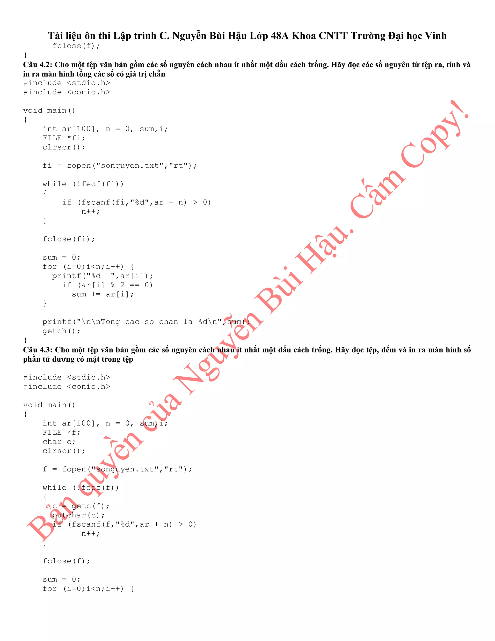 Tài liệu ôn thi Lập trình C. Nguyễn Bùi Hậu Lớp 48A Khoa CNTT Trường Đại học Vinh
fclose(f);
}
Câu 4.2: Cho một tệp văn bản gồm các số nguyên cách nhau ít nhất một dấu cách trống. Hãy đọc các số nguyên từ tệp ra, tính và
in ra màn hình tổng các số có giá trị chẵn
#include <stdio.h>
#include <conio.h>
void main()
{
int ar[100], n = 0, sum,i;
FILE *fi;
clrscr();
fi = fopen("songuyen.txt","rt");
while (!feof(fi))
{
if (fscanf(fi,"%d",ar + n) > 0)
n++;
}
fclose(fi);
sum = 0;
for (i=0;i<n;i++) {
printf("%d ",ar[i]);
if (ar[i] % 2 == 0)
sum += ar[i];
}
printf("nnTong cac so chan la %dn",sum);
getch();
}
Câu 4.3: Cho một tệp văn bản gồm các số nguyên cách nhau ít nhất một dấu cách trống. Hãy đọc tệp, đếm và in ra màn hình số
phần tử dương có mặt trong tệp
#include <stdio.h>
#include <conio.h>
void main()
{
int ar[100], n = 0, sum,i;
FILE *f;
char c;
clrscr();
f = fopen("songuyen.txt","rt");
while (!feof(f))
{
c = getc(f);
putchar(c);
if (fscanf(f,"%d",ar + n) > 0)
n++;
}
fclose(f);
sum = 0;
for (i=0;i<n;i++) {
 