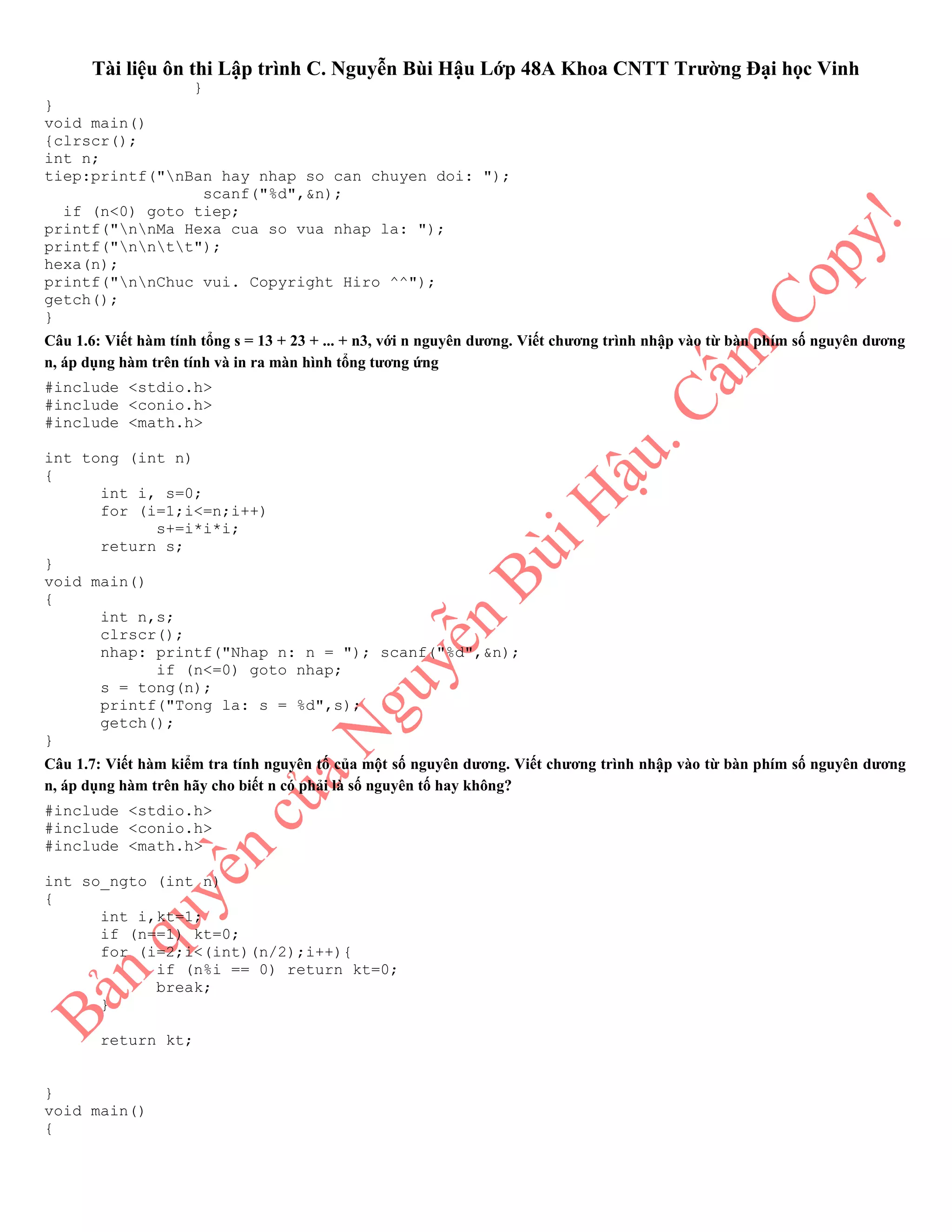 Tài liệu ôn thi Lập trình C. Nguyễn Bùi Hậu Lớp 48A Khoa CNTT Trường Đại học Vinh
}
}
void main()
{clrscr();
int n;
tiep:printf("nBan hay nhap so can chuyen doi: ");
scanf("%d",&n);
if (n<0) goto tiep;
printf("nnMa Hexa cua so vua nhap la: ");
printf("nntt");
hexa(n);
printf("nnChuc vui. Copyright Hiro ^^");
getch();
}
Câu 1.6: Viết hàm tính tổng s = 13 + 23 + ... + n3, với n nguyên dương. Viết chương trình nhập vào từ bàn phím số nguyên dương
n, áp dụng hàm trên tính và in ra màn hình tổng tương ứng
#include <stdio.h>
#include <conio.h>
#include <math.h>
int tong (int n)
{
int i, s=0;
for (i=1;i<=n;i++)
s+=i*i*i;
return s;
}
void main()
{
int n,s;
clrscr();
nhap: printf("Nhap n: n = "); scanf("%d",&n);
if (n<=0) goto nhap;
s = tong(n);
printf("Tong la: s = %d",s);
getch();
}
Câu 1.7: Viết hàm kiểm tra tính nguyên tố của một số nguyên dương. Viết chương trình nhập vào từ bàn phím số nguyên dương
n, áp dụng hàm trên hãy cho biết n có phải là số nguyên tố hay không?
#include <stdio.h>
#include <conio.h>
#include <math.h>
int so_ngto (int n)
{
int i,kt=1;
if (n==1) kt=0;
for (i=2;i<(int)(n/2);i++){
if (n%i == 0) return kt=0;
break;
}
return kt;
}
void main()
{
 