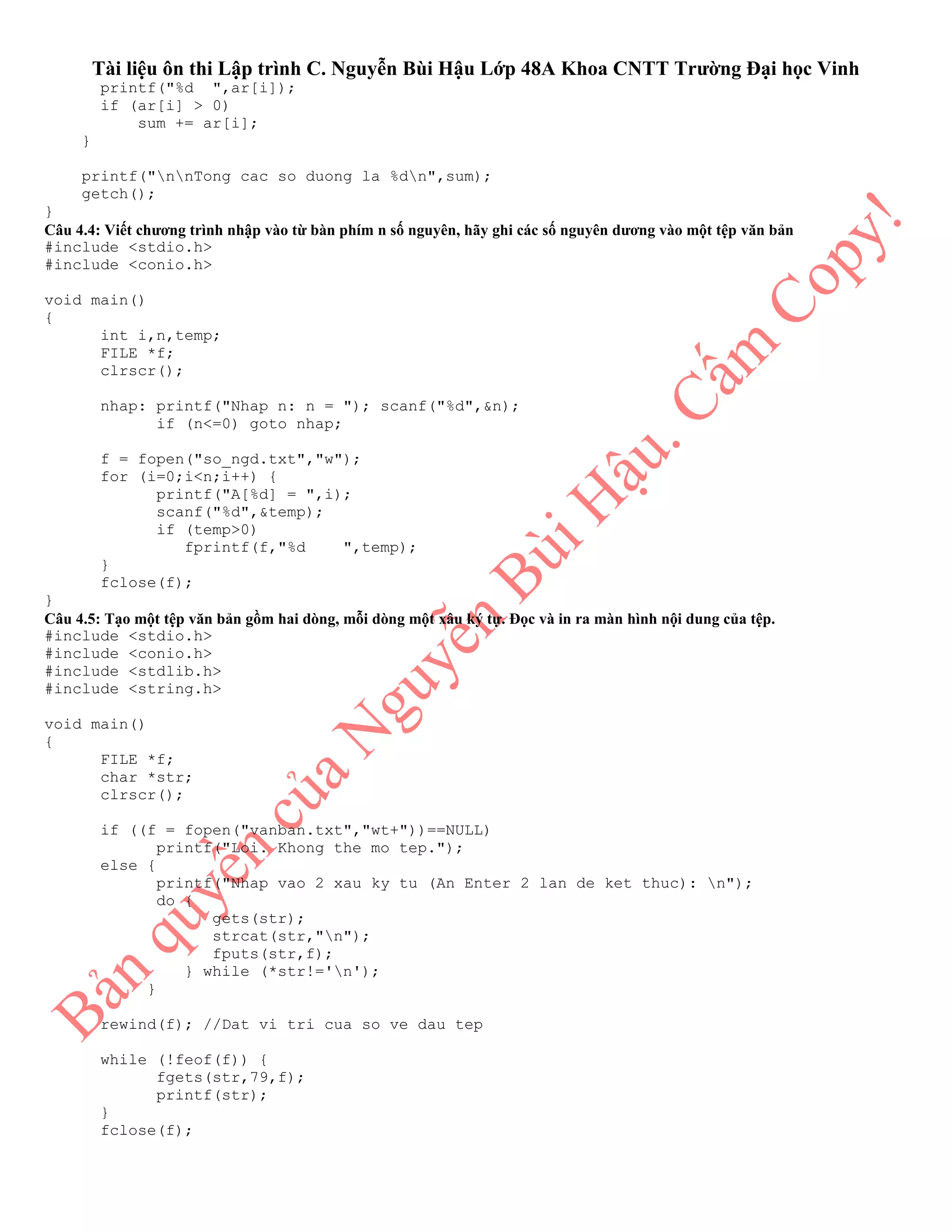 Tài liệu ôn thi Lập trình C. Nguyễn Bùi Hậu Lớp 48A Khoa CNTT Trường Đại học Vinh
printf("%d ",ar[i]);
if (ar[i] > 0)
sum += ar[i];
}
printf("nnTong cac so duong la %dn",sum);
getch();
}
Câu 4.4: Viết chương trình nhập vào từ bàn phím n số nguyên, hãy ghi các số nguyên dương vào một tệp văn bản
#include <stdio.h>
#include <conio.h>
void main()
{
int i,n,temp;
FILE *f;
clrscr();
nhap: printf("Nhap n: n = "); scanf("%d",&n);
if (n<=0) goto nhap;
f = fopen("so_ngd.txt","w");
for (i=0;i<n;i++) {
printf("A[%d] = ",i);
scanf("%d",&temp);
if (temp>0)
fprintf(f,"%d ",temp);
}
fclose(f);
}
Câu 4.5: Tạo một tệp văn bản gồm hai dòng, mỗi dòng một xâu ký tự. Đọc và in ra màn hình nội dung của tệp.
#include <stdio.h>
#include <conio.h>
#include <stdlib.h>
#include <string.h>
void main()
{
FILE *f;
char *str;
clrscr();
if ((f = fopen("vanban.txt","wt+"))==NULL)
printf("Loi. Khong the mo tep.");
else {
printf("Nhap vao 2 xau ky tu (An Enter 2 lan de ket thuc): n");
do {
gets(str);
strcat(str,"n");
fputs(str,f);
} while (*str!='n');
}
rewind(f); //Dat vi tri cua so ve dau tep
while (!feof(f)) {
fgets(str,79,f);
printf(str);
}
fclose(f);
 