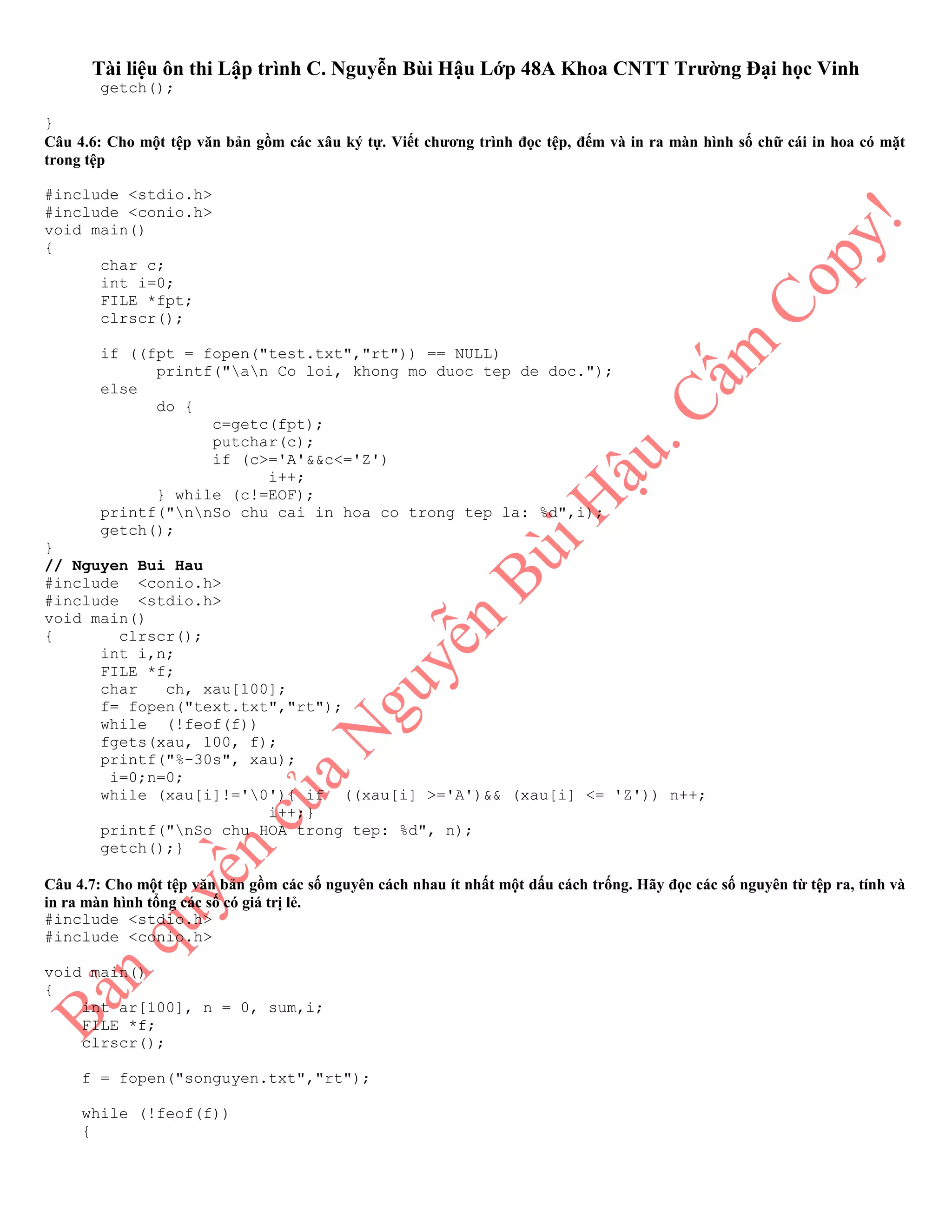 Tài liệu ôn thi Lập trình C. Nguyễn Bùi Hậu Lớp 48A Khoa CNTT Trường Đại học Vinh
getch();
}
Câu 4.6: Cho một tệp văn bản gồm các xâu ký tự. Viết chương trình đọc tệp, đếm và in ra màn hình số chữ cái in hoa có mặt
trong tệp
#include <stdio.h>
#include <conio.h>
void main()
{
char c;
int i=0;
FILE *fpt;
clrscr();
if ((fpt = fopen("test.txt","rt")) == NULL)
printf("an Co loi, khong mo duoc tep de doc.");
else
do {
c=getc(fpt);
putchar(c);
if (c>='A'&&c<='Z')
i++;
} while (c!=EOF);
printf("nnSo chu cai in hoa co trong tep la: %d",i);
getch();
}
// Nguyen Bui Hau
#include <conio.h>
#include <stdio.h>
void main()
{ clrscr();
int i,n;
FILE *f;
char ch, xau[100];
f= fopen("text.txt","rt");
while (!feof(f))
fgets(xau, 100, f);
printf("%-30s", xau);
i=0;n=0;
while (xau[i]!='0'){ if ((xau[i] >='A')&& (xau[i] <= 'Z')) n++;
i++;}
printf("nSo chu HOA trong tep: %d", n);
getch();}
Câu 4.7: Cho một tệp văn bản gồm các số nguyên cách nhau ít nhất một dấu cách trống. Hãy đọc các số nguyên từ tệp ra, tính và
in ra màn hình tổng các số có giá trị lẻ.
#include <stdio.h>
#include <conio.h>
void main()
{
int ar[100], n = 0, sum,i;
FILE *f;
clrscr();
f = fopen("songuyen.txt","rt");
while (!feof(f))
{
 
