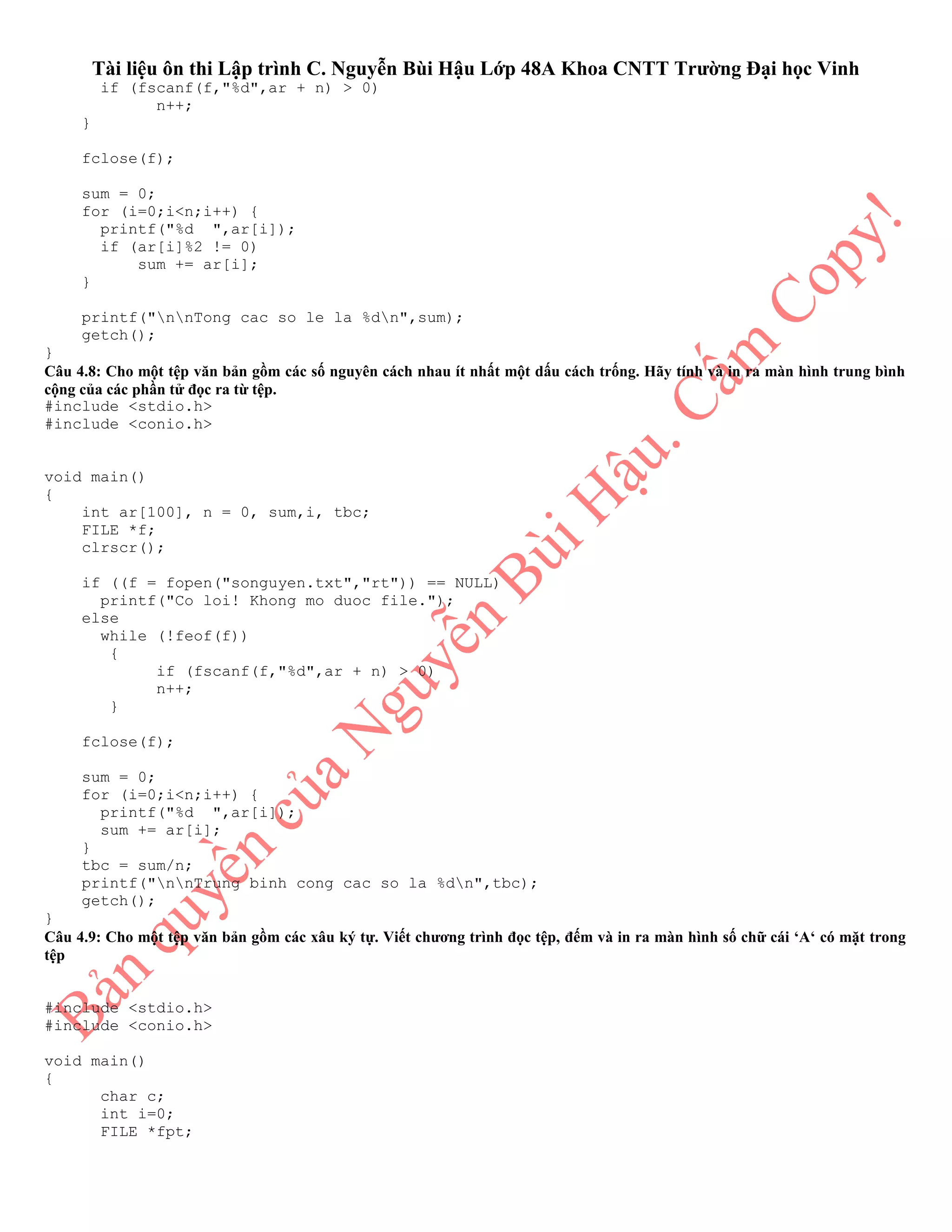Tài liệu ôn thi Lập trình C. Nguyễn Bùi Hậu Lớp 48A Khoa CNTT Trường Đại học Vinh
if (fscanf(f,"%d",ar + n) > 0)
n++;
}
fclose(f);
sum = 0;
for (i=0;i<n;i++) {
printf("%d ",ar[i]);
if (ar[i]%2 != 0)
sum += ar[i];
}
printf("nnTong cac so le la %dn",sum);
getch();
}
Câu 4.8: Cho một tệp văn bản gồm các số nguyên cách nhau ít nhất một dấu cách trống. Hãy tính và in ra màn hình trung bình
cộng của các phần tử đọc ra từ tệp.
#include <stdio.h>
#include <conio.h>
void main()
{
int ar[100], n = 0, sum,i, tbc;
FILE *f;
clrscr();
if ((f = fopen("songuyen.txt","rt")) == NULL)
printf("Co loi! Khong mo duoc file.");
else
while (!feof(f))
{
if (fscanf(f,"%d",ar + n) > 0)
n++;
}
fclose(f);
sum = 0;
for (i=0;i<n;i++) {
printf("%d ",ar[i]);
sum += ar[i];
}
tbc = sum/n;
printf("nnTrung binh cong cac so la %dn",tbc);
getch();
}
Câu 4.9: Cho một tệp văn bản gồm các xâu ký tự. Viết chương trình đọc tệp, đếm và in ra màn hình số chữ cái ‘A‘ có mặt trong
tệp
#include <stdio.h>
#include <conio.h>
void main()
{
char c;
int i=0;
FILE *fpt;
 
