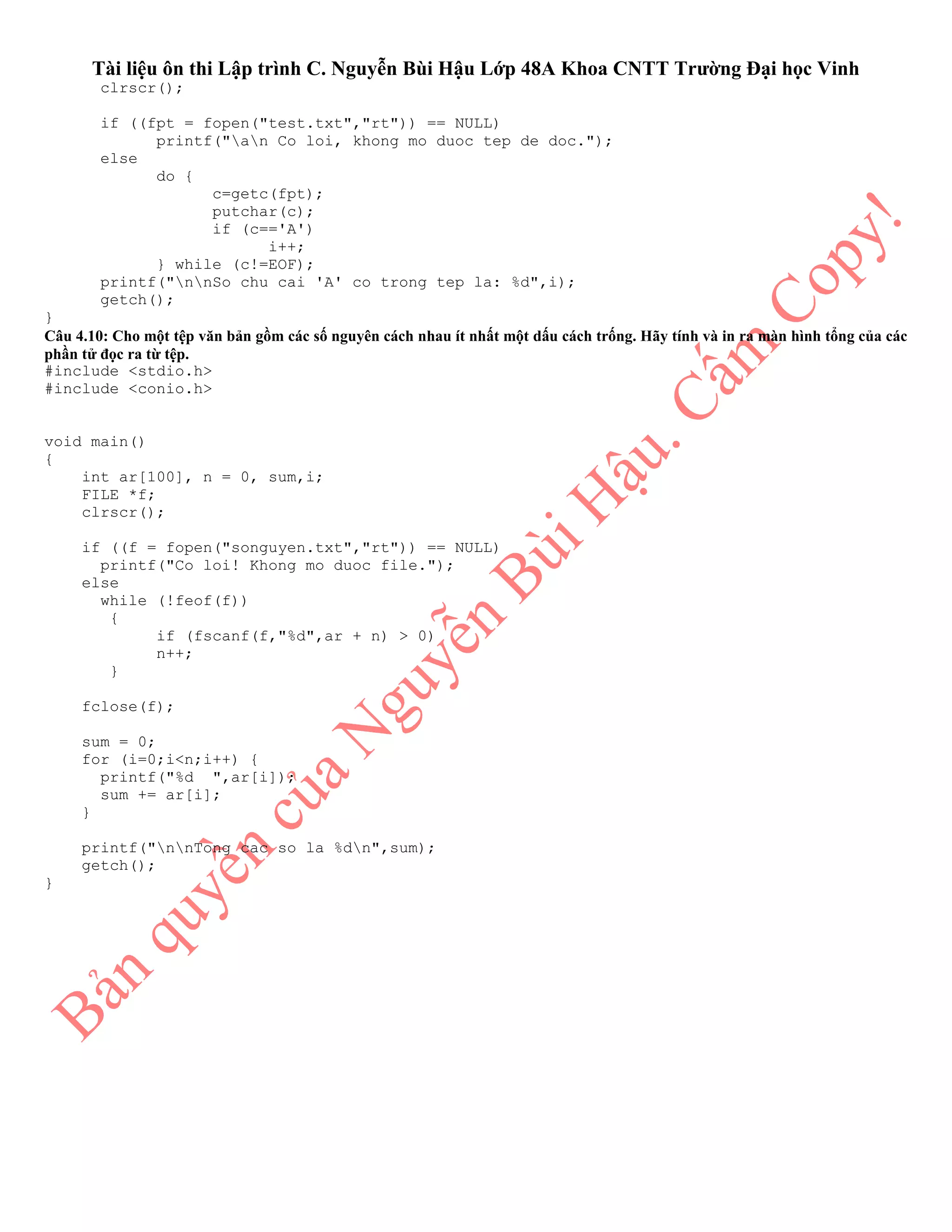 Tài liệu ôn thi Lập trình C. Nguyễn Bùi Hậu Lớp 48A Khoa CNTT Trường Đại học Vinh
clrscr();
if ((fpt = fopen("test.txt","rt")) == NULL)
printf("an Co loi, khong mo duoc tep de doc.");
else
do {
c=getc(fpt);
putchar(c);
if (c=='A')
i++;
} while (c!=EOF);
printf("nnSo chu cai 'A' co trong tep la: %d",i);
getch();
}
Câu 4.10: Cho một tệp văn bản gồm các số nguyên cách nhau ít nhất một dấu cách trống. Hãy tính và in ra màn hình tổng của các
phần tử đọc ra từ tệp.
#include <stdio.h>
#include <conio.h>
void main()
{
int ar[100], n = 0, sum,i;
FILE *f;
clrscr();
if ((f = fopen("songuyen.txt","rt")) == NULL)
printf("Co loi! Khong mo duoc file.");
else
while (!feof(f))
{
if (fscanf(f,"%d",ar + n) > 0)
n++;
}
fclose(f);
sum = 0;
for (i=0;i<n;i++) {
printf("%d ",ar[i]);
sum += ar[i];
}
printf("nnTong cac so la %dn",sum);
getch();
}
 