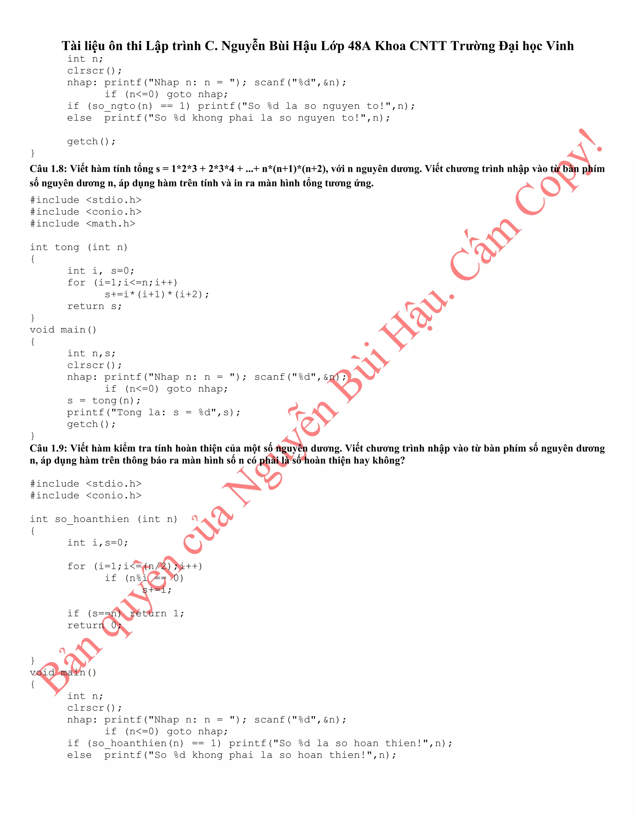 Tài liệu ôn thi Lập trình C. Nguyễn Bùi Hậu Lớp 48A Khoa CNTT Trường Đại học Vinh
int n;
clrscr();
nhap: printf("Nhap n: n = "); scanf("%d",&n);
if (n<=0) goto nhap;
if (so_ngto(n) == 1) printf("So %d la so nguyen to!",n);
else printf("So %d khong phai la so nguyen to!",n);
getch();
}
Câu 1.8: Viết hàm tính tổng s = 1*2*3 + 2*3*4 + ...+ n*(n+1)*(n+2), với n nguyên dương. Viết chương trình nhập vào từ bàn phím
số nguyên dương n, áp dụng hàm trên tính và in ra màn hình tổng tương ứng.
#include <stdio.h>
#include <conio.h>
#include <math.h>
int tong (int n)
{
int i, s=0;
for (i=1;i<=n;i++)
s+=i*(i+1)*(i+2);
return s;
}
void main()
{
int n,s;
clrscr();
nhap: printf("Nhap n: n = "); scanf("%d",&n);
if (n<=0) goto nhap;
s = tong(n);
printf("Tong la: s = %d",s);
getch();
}
Câu 1.9: Viết hàm kiểm tra tính hoàn thiện của một số nguyên dương. Viết chương trình nhập vào từ bàn phím số nguyên dương
n, áp dụng hàm trên thông báo ra màn hình số n có phải là số hoàn thiện hay không?
#include <stdio.h>
#include <conio.h>
int so_hoanthien (int n)
{
int i,s=0;
for (i=1;i<=(n/2);i++)
if (n%i == 0)
s+=i;
if (s==n) return 1;
return 0;
}
void main()
{
int n;
clrscr();
nhap: printf("Nhap n: n = "); scanf("%d",&n);
if (n<=0) goto nhap;
if (so_hoanthien(n) == 1) printf("So %d la so hoan thien!",n);
else printf("So %d khong phai la so hoan thien!",n);
 