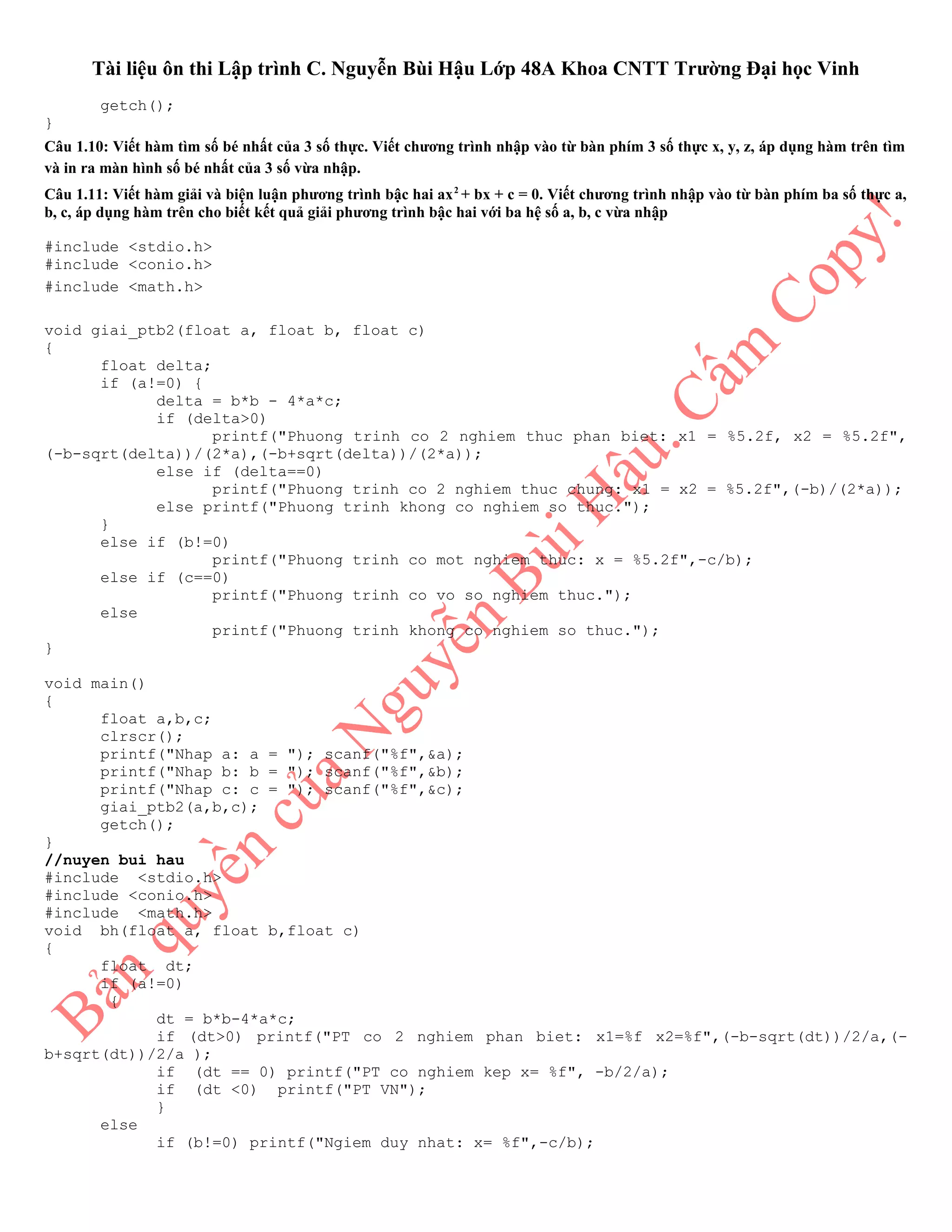 Tài liệu ôn thi Lập trình C. Nguyễn Bùi Hậu Lớp 48A Khoa CNTT Trường Đại học Vinh
getch();
}
Câu 1.10: Viết hàm tìm số bé nhất của 3 số thực. Viết chương trình nhập vào từ bàn phím 3 số thực x, y, z, áp dụng hàm trên tìm
và in ra màn hình số bé nhất của 3 số vừa nhập.
Câu 1.11: Viết hàm giải và biện luận phương trình bậc hai ax2
+ bx + c = 0. Viết chương trình nhập vào từ bàn phím ba số thực a,
b, c, áp dụng hàm trên cho biết kết quả giải phương trình bậc hai với ba hệ số a, b, c vừa nhập
#include <stdio.h>
#include <conio.h>
#include <math.h>
void giai_ptb2(float a, float b, float c)
{
float delta;
if (a!=0) {
delta = b*b - 4*a*c;
if (delta>0)
printf("Phuong trinh co 2 nghiem thuc phan biet: x1 = %5.2f, x2 = %5.2f",
(-b-sqrt(delta))/(2*a),(-b+sqrt(delta))/(2*a));
else if (delta==0)
printf("Phuong trinh co 2 nghiem thuc chung: x1 = x2 = %5.2f",(-b)/(2*a));
else printf("Phuong trinh khong co nghiem so thuc.");
}
else if (b!=0)
printf("Phuong trinh co mot nghiem thuc: x = %5.2f",-c/b);
else if (c==0)
printf("Phuong trinh co vo so nghiem thuc.");
else
printf("Phuong trinh khong co nghiem so thuc.");
}
void main()
{
float a,b,c;
clrscr();
printf("Nhap a: a = "); scanf("%f",&a);
printf("Nhap b: b = "); scanf("%f",&b);
printf("Nhap c: c = "); scanf("%f",&c);
giai_ptb2(a,b,c);
getch();
}
//nuyen bui hau
#include <stdio.h>
#include <conio.h>
#include <math.h>
void bh(float a, float b,float c)
{
float dt;
if (a!=0)
{
dt = b*b-4*a*c;
if (dt>0) printf("PT co 2 nghiem phan biet: x1=%f x2=%f",(-b-sqrt(dt))/2/a,(-
b+sqrt(dt))/2/a );
if (dt == 0) printf("PT co nghiem kep x= %f", -b/2/a);
if (dt <0) printf("PT VN");
}
else
if (b!=0) printf("Ngiem duy nhat: x= %f",-c/b);
 