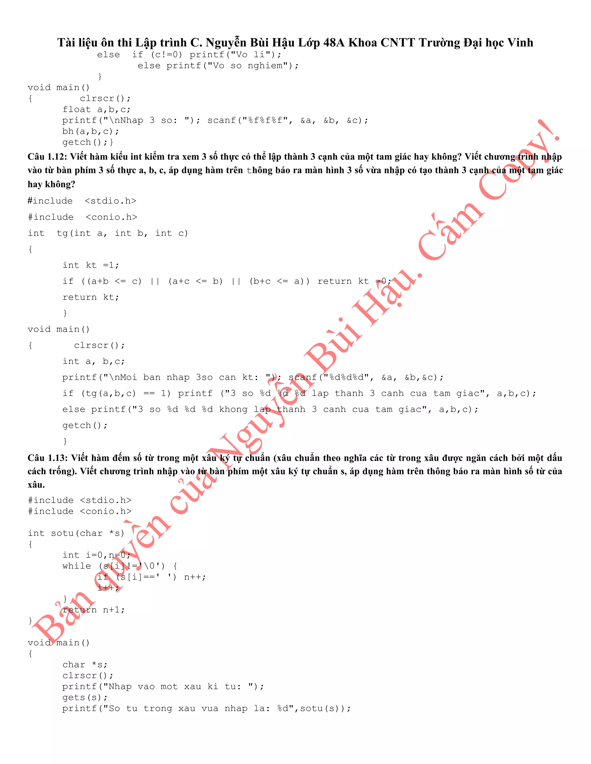 Tài liệu ôn thi Lập trình C. Nguyễn Bùi Hậu Lớp 48A Khoa CNTT Trường Đại học Vinh
else if (c!=0) printf("Vo li");
else printf("Vo so nghiem");
}
void main()
{ clrscr();
float a,b,c;
printf("nNhap 3 so: "); scanf("%f%f%f", &a, &b, &c);
bh(a,b,c);
getch();}
Câu 1.12: Viết hàm kiểu int kiểm tra xem 3 số thực có thể lập thành 3 cạnh của một tam giác hay không? Viết chương trình nhập
vào từ bàn phím 3 số thực a, b, c, áp dụng hàm trên thông báo ra màn hình 3 số vừa nhập có tạo thành 3 cạnh của một tam giác
hay không?
#include <stdio.h>
#include <conio.h>
int tg(int a, int b, int c)
{
int kt =1;
if ((a+b <= c) || (a+c <= b) || (b+c <= a)) return kt =0;
return kt;
}
void main()
{ clrscr();
int a, b,c;
printf("nMoi ban nhap 3so can kt: "); scanf("%d%d%d", &a, &b,&c);
if (tg(a,b,c) == 1) printf ("3 so %d %d %d lap thanh 3 canh cua tam giac", a,b,c);
else printf("3 so %d %d %d khong lap thanh 3 canh cua tam giac", a,b,c);
getch();
}
Câu 1.13: Viết hàm đếm số từ trong một xâu ký tự chuẩn (xâu chuẩn theo nghĩa các từ trong xâu được ngăn cách bởi một dấu
cách trống). Viết chương trình nhập vào từ bàn phím một xâu ký tự chuẩn s, áp dụng hàm trên thông báo ra màn hình số từ của
xâu.
#include <stdio.h>
#include <conio.h>
int sotu(char *s)
{
int i=0,n=0;
while (s[i]!='0') {
if (s[i]==' ') n++;
i++;
}
return n+1;
}
void main()
{
char *s;
clrscr();
printf("Nhap vao mot xau ki tu: ");
gets(s);
printf("So tu trong xau vua nhap la: %d",sotu(s));
 