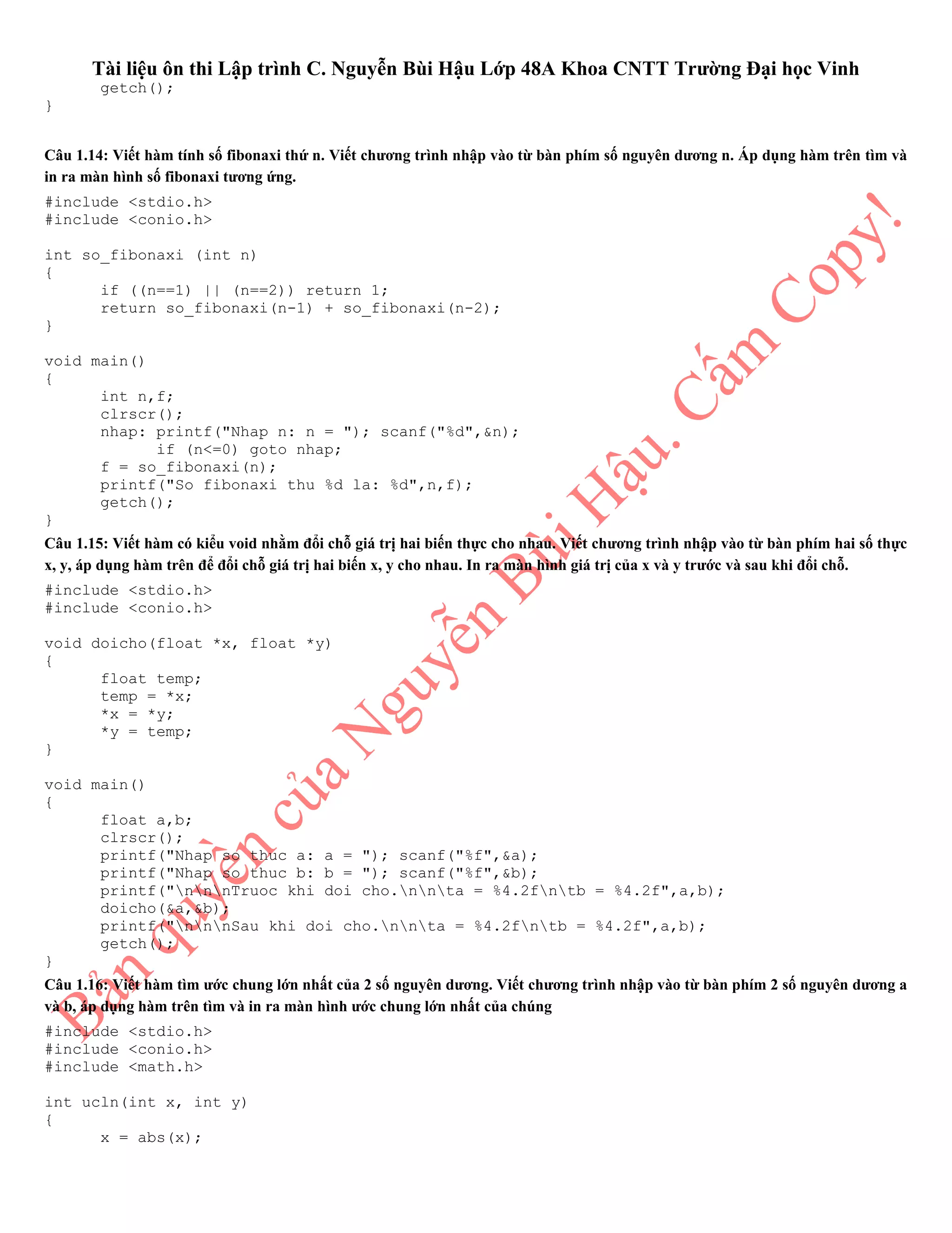 Tài liệu ôn thi Lập trình C. Nguyễn Bùi Hậu Lớp 48A Khoa CNTT Trường Đại học Vinh
getch();
}
Câu 1.14: Viết hàm tính số fibonaxi thứ n. Viết chương trình nhập vào từ bàn phím số nguyên dương n. Áp dụng hàm trên tìm và
in ra màn hình số fibonaxi tương ứng.
#include <stdio.h>
#include <conio.h>
int so_fibonaxi (int n)
{
if ((n==1) || (n==2)) return 1;
return so_fibonaxi(n-1) + so_fibonaxi(n-2);
}
void main()
{
int n,f;
clrscr();
nhap: printf("Nhap n: n = "); scanf("%d",&n);
if (n<=0) goto nhap;
f = so_fibonaxi(n);
printf("So fibonaxi thu %d la: %d",n,f);
getch();
}
Câu 1.15: Viết hàm có kiểu void nhằm đổi chỗ giá trị hai biến thực cho nhau. Viết chương trình nhập vào từ bàn phím hai số thực
x, y, áp dụng hàm trên để đổi chỗ giá trị hai biến x, y cho nhau. In ra màn hình giá trị của x và y trước và sau khi đổi chỗ.
#include <stdio.h>
#include <conio.h>
void doicho(float *x, float *y)
{
float temp;
temp = *x;
*x = *y;
*y = temp;
}
void main()
{
float a,b;
clrscr();
printf("Nhap so thuc a: a = "); scanf("%f",&a);
printf("Nhap so thuc b: b = "); scanf("%f",&b);
printf("nnnTruoc khi doi cho.nnta = %4.2fntb = %4.2f",a,b);
doicho(&a,&b);
printf("nnnSau khi doi cho.nnta = %4.2fntb = %4.2f",a,b);
getch();
}
Câu 1.16: Viết hàm tìm ước chung lớn nhất của 2 số nguyên dương. Viết chương trình nhập vào từ bàn phím 2 số nguyên dương a
và b, áp dụng hàm trên tìm và in ra màn hình ước chung lớn nhất của chúng
#include <stdio.h>
#include <conio.h>
#include <math.h>
int ucln(int x, int y)
{
x = abs(x);
 