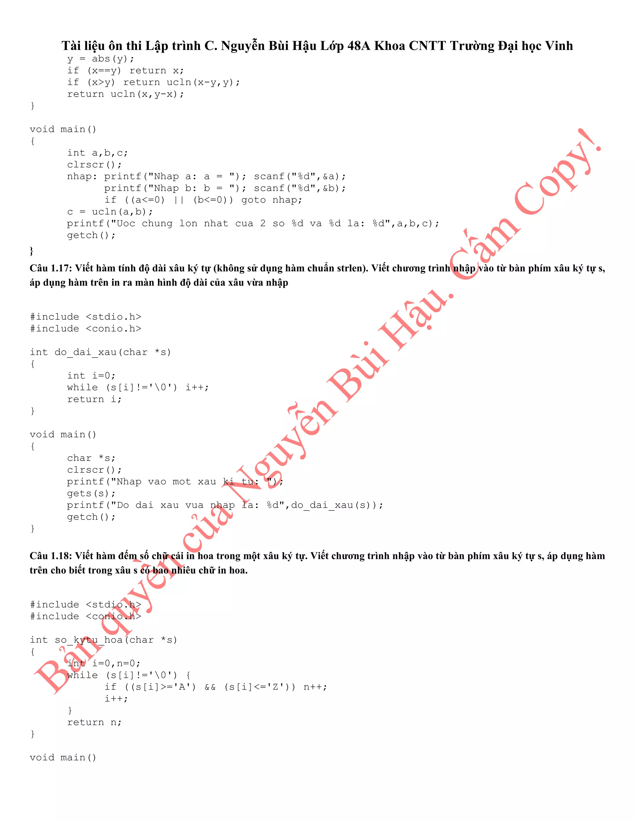 Tài liệu ôn thi Lập trình C. Nguyễn Bùi Hậu Lớp 48A Khoa CNTT Trường Đại học Vinh
y = abs(y);
if (x==y) return x;
if (x>y) return ucln(x-y,y);
return ucln(x,y-x);
}
void main()
{
int a,b,c;
clrscr();
nhap: printf("Nhap a: a = "); scanf("%d",&a);
printf("Nhap b: b = "); scanf("%d",&b);
if ((a<=0) || (b<=0)) goto nhap;
c = ucln(a,b);
printf("Uoc chung lon nhat cua 2 so %d va %d la: %d",a,b,c);
getch();
}
Câu 1.17: Viết hàm tính độ dài xâu ký tự (không sử dụng hàm chuẩn strlen). Viết chương trình nhập vào từ bàn phím xâu ký tự s,
áp dụng hàm trên in ra màn hình độ dài của xâu vừa nhập
#include <stdio.h>
#include <conio.h>
int do_dai_xau(char *s)
{
int i=0;
while (s[i]!='0') i++;
return i;
}
void main()
{
char *s;
clrscr();
printf("Nhap vao mot xau ki tu: ");
gets(s);
printf("Do dai xau vua nhap la: %d",do_dai_xau(s));
getch();
}
Câu 1.18: Viết hàm đếm số chữ cái in hoa trong một xâu ký tự. Viết chương trình nhập vào từ bàn phím xâu ký tự s, áp dụng hàm
trên cho biết trong xâu s có bao nhiêu chữ in hoa.
#include <stdio.h>
#include <conio.h>
int so_kytu_hoa(char *s)
{
int i=0,n=0;
while (s[i]!='0') {
if ((s[i]>='A') && (s[i]<='Z')) n++;
i++;
}
return n;
}
void main()
 