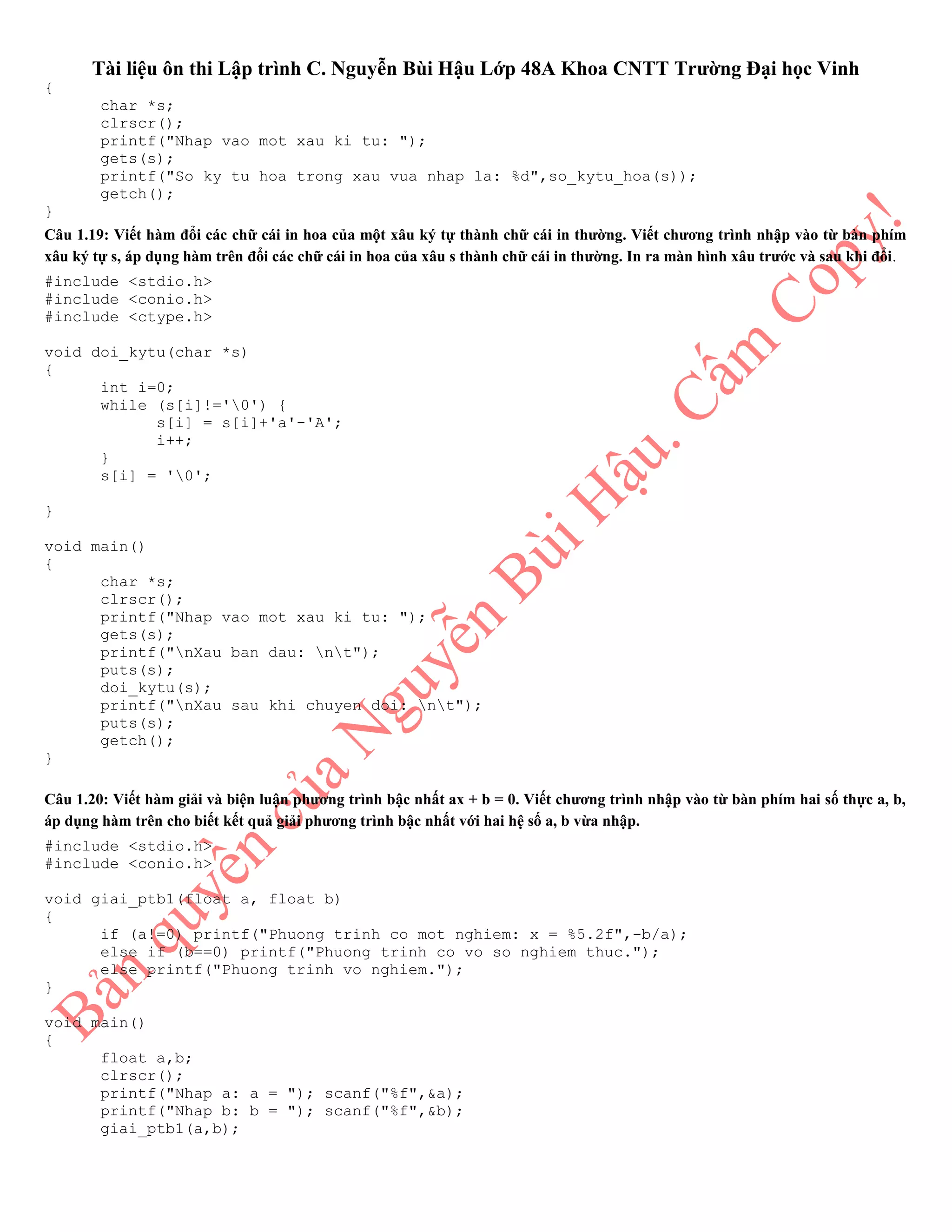Tài liệu ôn thi Lập trình C. Nguyễn Bùi Hậu Lớp 48A Khoa CNTT Trường Đại học Vinh
{
char *s;
clrscr();
printf("Nhap vao mot xau ki tu: ");
gets(s);
printf("So ky tu hoa trong xau vua nhap la: %d",so_kytu_hoa(s));
getch();
}
Câu 1.19: Viết hàm đổi các chữ cái in hoa của một xâu ký tự thành chữ cái in thường. Viết chương trình nhập vào từ bàn phím
xâu ký tự s, áp dụng hàm trên đổi các chữ cái in hoa của xâu s thành chữ cái in thường. In ra màn hình xâu trước và sau khi đổi.
#include <stdio.h>
#include <conio.h>
#include <ctype.h>
void doi_kytu(char *s)
{
int i=0;
while (s[i]!='0') {
s[i] = s[i]+'a'-'A';
i++;
}
s[i] = '0';
}
void main()
{
char *s;
clrscr();
printf("Nhap vao mot xau ki tu: ");
gets(s);
printf("nXau ban dau: nt");
puts(s);
doi_kytu(s);
printf("nXau sau khi chuyen doi: nt");
puts(s);
getch();
}
Câu 1.20: Viết hàm giải và biện luận phương trình bậc nhất ax + b = 0. Viết chương trình nhập vào từ bàn phím hai số thực a, b,
áp dụng hàm trên cho biết kết quả giải phương trình bậc nhất với hai hệ số a, b vừa nhập.
#include <stdio.h>
#include <conio.h>
void giai_ptb1(float a, float b)
{
if (a!=0) printf("Phuong trinh co mot nghiem: x = %5.2f",-b/a);
else if (b==0) printf("Phuong trinh co vo so nghiem thuc.");
else printf("Phuong trinh vo nghiem.");
}
void main()
{
float a,b;
clrscr();
printf("Nhap a: a = "); scanf("%f",&a);
printf("Nhap b: b = "); scanf("%f",&b);
giai_ptb1(a,b);
 