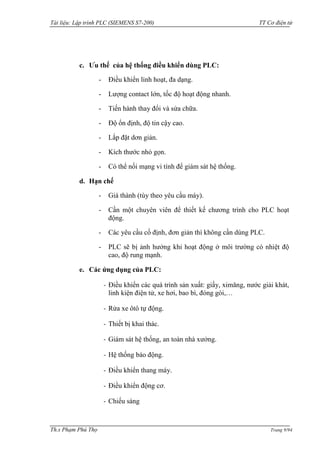 Tài liệu: Lập trình PLC (SIEMENS S7-200) TT Cơ điện tử 
Th.s Phạm Phú Thọ Trang 9/94 
c. Ưu thế của hệ thống điều khiển dùng PLC: 
- Điều khiển linh hoạt, đa dạng. 
- Lƣợng contact lớn, tốc độ hoạt động nhanh. 
- Tiến hành thay đổi và sửa chữa. 
- Độ ổn định, độ tin cậy cao. 
- Lắp đặt dơn giản. 
- Kích thƣớc nhỏ gọn. 
- Có thể nối mạng vi tính để giám sát hệ thống. 
d. Hạn chế 
- Giá thành (tùy theo yêu cầu máy). 
- Cần một chuyên viên để thiết kế chƣơng trình cho PLC hoạt động. 
- Các yêu cầu cố định, đơn giản thì không cần dùng PLC. 
- PLC sẽ bị ảnh hƣởng khi hoạt động ở môi trƣờng có nhiệt độ cao, độ rung mạnh. 
e. Các ứng dụng của PLC: 
- Điều khiển các quá trình sản xuất: giấy, ximăng, nƣớc giải khát, linh kiện điện tử, xe hơi, bao bì, đóng gói,… 
- Rửa xe ôtô tự động. 
- Thiết bị khai thác. 
- Giám sát hệ thống, an toàn nhà xƣởng. 
- Hệ thống báo động. 
- Điều khiển thang máy. 
- Điều khiển động cơ. 
- Chiếu sáng  
