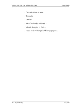 Tài liệu: Lập trình PLC (SIEMENS S7-200) TT Cơ điện tử 
Th.s Phạm Phú Thọ Trang 10/94 
- Cửa công nghiệp, tự động 
- Bơm nƣớc. 
- Tƣới cây. 
- Báo giờ trƣờng học, công sở,… 
- Máy cắt sản phẩm, vô chai,… 
- Và còn nhiều hệ thống điều khiển tự động khác. 
 