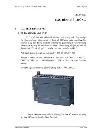 Tài liệu: Lập trình PLC (SIEMENS S7-200) TT Cơ điện tử 
Th.s Phạm Phú Thọ Trang 11/94 
CHƢƠNG 2: 
CẤU HÌNH HỆ THỐNG 
I. CẤU TRÚC PHẦN CỨNG: 
1. Bộ điều khiển lập trình (PLC) 
PLC là bộ điều khiển lập trình và đƣợc xem là máy tính công nghiệp. Do công nghệ ngày càng cao vì vậy lập trình PLC cũng ngày càng thay đổi, chủ yếu là sự thay đổi về cấu hình hệ thống mà quan trọng là bộ xử lý trung tâm (CPU). Sự thay đổi này nhằm cải thiện 1 số tính năng, số lệnh, bộ nhớ, số đầu vào/ ra(I/O), tốc độ quét, … vì vậy xuất hiện rất nhiều loại PLC. 
PLC của Siemens hiện có các loại sau: S7- 200, S7- 300, S7- 400. 
Riêng S7- 200 có các loại CPU sau: CPU 210, CPU 214, CPU 221, CPU 222, CPU 224, CPU 226, …. Mới nhất có CPU 224 xp, CPU 226 xp có tích hợp analog. 
Trong tài liệu này trình bày cấu trúc chung họ S7 – 200, CPU 224. 
Tổng số I/O max tƣơng đối lớn, khoảng 256 I/O. Số module mở rộng tùy theo CPU có thể lên đến tối đa 7 module.  