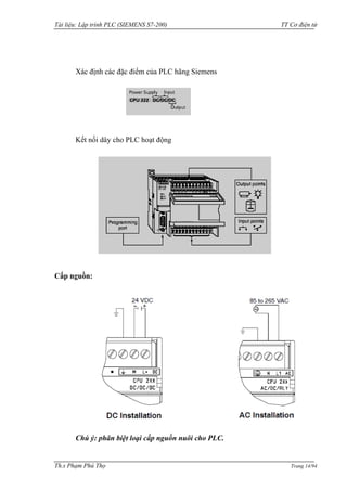 Tài liệu: Lập trình PLC (SIEMENS S7-200) TT Cơ điện tử 
Th.s Phạm Phú Thọ Trang 14/94 
Xác định các đặc điểm của PLC hãng Siemens 
Kết nối dây cho PLC hoạt động 
Cấp nguồn: 
Chú ý: phân biệt loại cấp nguồn nuôi cho PLC.  
