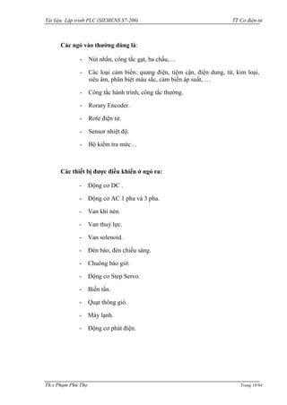 Tài liệu: Lập trình PLC (SIEMENS S7-200) TT Cơ điện tử 
Th.s Phạm Phú Thọ Trang 18/94 
Các ngỏ vào thường dùng là: 
- Nút nhấn, công tắc gạt, ba chấu,… 
- Các loại cảm biến: quang điện, tiệm cận, điện dung, từ, kim loại, siêu âm, phân biệt màu sắc, cảm biến áp suất, … 
- Công tắc hành trình, công tắc thƣờng. 
- Rorary Encoder. 
- Rơle điện từ. 
- Sensor nhiệt độ. 
- Bộ kiểm tra mức… 
Các thiết bị được điều khiển ở ngỏ ra: 
- Động cơ DC . 
- Động cơ AC 1 pha và 3 pha. 
- Van khí nén. 
- Van thuỷ lực. 
- Van solenoid. 
- Đèn báo, đèn chiếu sáng. 
- Chuông báo giờ. 
- Động cơ Step Servo. 
- Biến tần. 
- Quạt thông gió. 
- Máy lạnh. 
- Động cơ phát điện. 
 