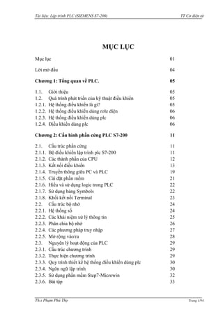 Tài liệu: Lập trình PLC (SIEMENS S7-200) TT Cơ điện tử 
Th.s Phạm Phú Thọ Trang 1/94 
MỤC LỤC 
Mục lục 01 
Lời mở đầu 04 
Chương 1: Tổng quan về PLC. 05 
1.1. Giới thiệu 05 
1.2. Quá trình phát triển của kỹ thuật điều khiển 05 
1.2.1. Hệ thống điều khiển là gì? 05 
1.2.2. Hệ thống điều khiển dùng rơle điện 06 
1.2.3. Hệ thống điều khiển dùng plc 06 
1.2.4. Điều khiển dùng plc 06 
Chương 2: Cấu hình phần cứng PLC S7-200 11 
2.1. Cấu trúc phần cứng 11 
2.1.1. Bộ điều khiển lập trình plc S7-200 11 
2.1.2. Các thành phần của CPU 12 
2.1.3. Kết nối điều khiển 13 
2.1.4. Truyền thông giữa PC và PLC 19 
2.1.5. Cài đặt phần mềm 21 
2.1.6. Hiểu và sử dụng logic trong PLC 22 
2.1.7. Sử dụng bảng Symbols 22 
2.1.8. Khối kết nối Terminal 23 
2.2. Cấu trúc bộ nhớ 24 
2.2.1. Hệ thống số 24 
2.2.2. Các khái niệm xử lý thông tin 25 
2.2.3. Phân chia bộ nhớ 26 
2.2.4. Các phƣơng pháp truy nhập 27 
2.2.5. Mở rộng vào/ra 28 
2.3. Nguyên lý hoạt động của PLC 29 
2.3.1. Cấu trúc chƣơng trình 29 
2.3.2. Thực hiện chƣơng trình 29 
2.3.3. Quy trình thiết kế hệ thống điều khiển dùng plc 30 
2.3.4. Ngôn ngữ lập trình 30 
2.3.5. Sử dụng phần mềm Step7-Microwin 32 
2.3.6. Bài tập 33  