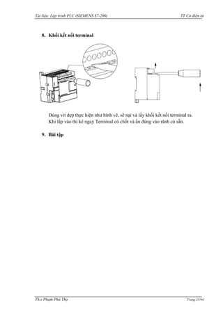 Tài liệu: Lập trình PLC (SIEMENS S7-200) TT Cơ điện tử 
Th.s Phạm Phú Thọ Trang 23/94 
8. Khối kết nối terminal 
Dùng vít dẹp thực hiện nhƣ hình vẽ, sẽ nại và lấy khối kết nối terminal ra. 
Khi lắp vào thì kê ngay Terminal có chốt và ấn đúng vào rãnh có sẵn. 
9. Bài tập 
 
