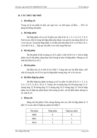 Tài liệu: Lập trình PLC (SIEMENS S7-200) TT Cơ điện tử 
Th.s Phạm Phú Thọ Trang 24/94 
II. CẤU TRÚC BỘ NHỚ 
1. Hệ thống số: 
Trong xử lý các phần tử nhớ, các ngõ vào / ra, thời gian, số đếm, … PLC sử dụng hệ thống nhị phân. 
a. Hệ thập phân 
Hệ thập phân với cơ số 10 gồm các chữ số là: 0, 1, 2, 3, 4, 5, 6, 7, 8, 9. Giá trị các chữ số trong hệ thập phân phụ thuộc vào giá trị của từng chữ số và vị trí của nó. Trong hệ thập phân vị trí đầu tiên bên phải là 0; vị trí thứ 2 là 1; vị trí thứ 3 là 2;… tiếp tục cho đến vị trí cuối cùng bên trái. 
b. Hệ nhị phân 
Hệ nhị phân là hệ sử dụng cơ số 2, gồm 2 chữ số là 0 và 1. Giá trị thập phân của số nhị phân cũng đƣợc tính tƣơng tự nhƣ số thập phân. Nhƣng cơ số tính luỹ thừa là cơ số 2. 
c. Hệ bát phân. 
Hệ đếm này có 8 chữ số từ 0 đến 7. Cũng nhƣ các hệ đếm khác, mỗi chữ số trong hệ cơ số 8 có giá trị thập phân tƣơng ứng với vị trí của nó. 
d. Hệ đếm thập lục phân 
Hệ đếm thập lục phân sử dụng cơ số 16, gồm 16 chữ số là: 0, 1, 2, 3, 4, 5, 6, 7, 8, 9, A, B, C, D, E, F. Trong đó A tƣơng ứng 10; B tƣơng ứng 11; C tƣơng ứng 12; D tƣơng ứng 13; E tƣơng ứng 14; F tƣơng ứng 15. Giá trị thập phân của số thập lục phân đƣợc tính tƣơng tự nhƣ các hệ đếm khác nhƣng cơ số tính là 16. 
e. Bảng mã: 
Bảng mã nhị phân 4 bits tƣơng đƣơng cho các chữ số thập phân từ 0 đến 15 và các chữ số thập lục phân từ 0 đến F 
Nhị phân 
Thập phân 
Thập lục phân 
0000 
0 
0 
0001 
1 
1 
0010 
2 
2  