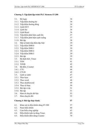 Tài liệu: Lập trình PLC (SIEMENS S7-200) TT Cơ điện tử 
Th.s Phạm Phú Thọ Trang 2/94 
Chương 3: Tập lệnh lập trình PLC Siemens S7-200 
3.1. Bit logic 34 
3.1.1. Tiếp điểm thƣờng hở 34 
3.1.2. Tiếp điểm thƣờng đóng 34 
3.1.3. Lệnh OUT 35 
3.1.4. Lệnh Set 36 
3.1.5. Lệnh Reset 36 
3.1.6. Tiếp điểm phát hiện cạnh lên 37 
3.1.7. Tiếp điểm phát hiện cạnh xuống 37 
3.1.8. Bài tập 38 
3.2. Một số lệnh tiếp điểm đặc biệt 39 
3.2.1. Tiếp điểm SM0.0 39 
3.2.2. Tiếp điểm SM0.1 39 
3.2.3. Tiếp điểm SM0.4 39 
3.2.4. Tiếp điểm SM0.5 39 
3.2.5. Bài tập 39 
3.3. Bộ định thời_Timer 41 
3.3.1. TON 41 
3.3.2. TONR 42 
3.4. Bộ đếm_Counter 44 
3.4.1. CTU 44 
3.4.2. CTUD 45 
3.5. Lệnh so sánh 47 
3.5.1. Theo byte 47 
3.5.2. Theo word 48 
3.5.3. Theo doubleword 49 
3.5.4. Theo số thực 50 
3.5.5. Bài tập ví dụ 51 
3.5.6. Bài tập 51 
3.6. Hàm di chuyển dữ liệu 53 
3.7. Hàm chuyển đổi 55 
Chương 4: Bài tập thực hành. 57 
4.1. Khảo sát tủ điều khiển dùng S7-200 57 
4.2. Panel điều khiển 60 
4.3. Cảm biến công nghiệp 63 
4.4. Điều khiển tuần tự dùng Timer 69 
4.5. Điều khiển đếm dùng Counter 70  