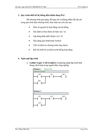 Tài liệu: Lập trình PLC (SIEMENS S7-200) TT Cơ điện tử 
Th.s Phạm Phú Thọ Trang 30/94 
3. Quy trình thiết kế hệ thống điều khiển dùng PLC 
Để chƣơng trình gọn gàng, dễ quan sát và không nhầm lẫn địa chỉ trong quá trình thảo chƣơng trình, thực hiện các yêu cầu sau: Hiểu rõ nguyên lý hoạt động của hệ thống Xác định có bao nhiêu tín hiệu vào / ra Lập bảng phân phối nhiệm vụ I / O Xây dựng giải thuật hoặc Grafcet Viết và kiểm tra chƣơng trình chạy demo Kết nối thiết bị và kiểm tra hệ thống hoạt động 
4. Ngôn ngữ lập trình 
a. Ladder Logic: LAD (Ladder): là phƣơng pháp lập trình hình thang, thích hợp trong ngành điện công nghiệp. 
 