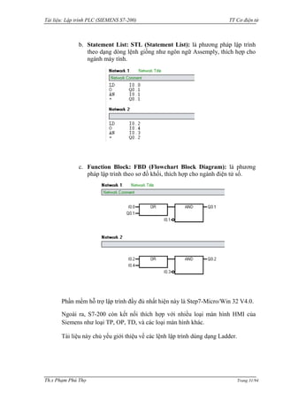 Tài liệu: Lập trình PLC (SIEMENS S7-200) TT Cơ điện tử 
Th.s Phạm Phú Thọ Trang 31/94 
b. Statement List: STL (Statement List): là phƣơng pháp lập trình theo dạng dòng lệnh giống nhƣ ngôn ngữ Assemply, thích hợp cho ngành máy tính. 
c. Function Block: FBD (Flowchart Block Diagram): là phƣơng pháp lập trình theo sơ đồ khối, thích hợp cho ngành điện tử số. 
Phần mềm hỗ trợ lập trình đầy đủ nhất hiện này là Step7-Micro/Win 32 V4.0. 
Ngoài ra, S7-200 còn kết nối thích hợp với nhiều loại màn hình HMI của Siemens nhƣ loại TP, OP, TD, và các loại màn hình khác. 
Tài liệu này chủ yếu giới thiệu về các lệnh lập trình dùng dạng Ladder.  