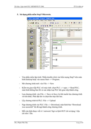 Tài liệu: Lập trình PLC (SIEMENS S7-200) TT Cơ điện tử 
Th.s Phạm Phú Thọ Trang 32/94 
5. Sử dụng phần mềm Step7-Microwin. 
- Vào phần mềm lập trình: Nhấn double click vào biểu tƣợng Step7 trên màn hình desktop hoặc vào menu Start --> Program. 
- Mở chƣơng trình mới: vào File --> New 
- Kiểm tra giao tiếp PLC với máy tính: chọn PLC --> type --> Read PLC, màn hình không báo lỗi và xác nhận loại PLC khi giao tiếp thành công. 
- Lƣu chƣơng trình: vào File --> Save và Save As khi muốn lƣu chƣơng trình với tên khác. Phải đặt tên và chọn thƣ mục khi lƣu. 
- Lấy chƣơng trình từ PLC: File --> Upload 
- Nạp chƣơng trình vào PLC: File --> Download, màn hình báo “Download was secessful” thì đã nạp thành công chƣơng trình. 
- Mỗi câu lệnh đƣợc viết ở 1 netword. Ngỏ ra lệnh OUT chỉ sử dụng 1 địa chỉ trên 1 lần.  